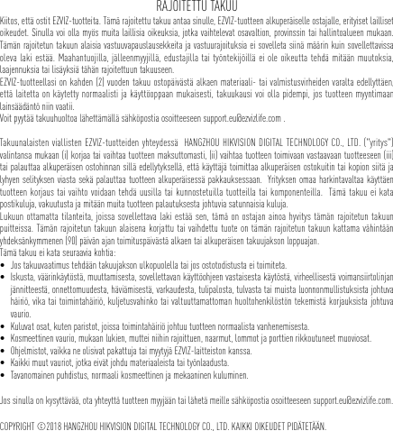 RAJOITETTU TAKUUKiitos, että ostit EZVIZ-tuotteita. Tämä rajoitettu takuu antaa sinulle, EZVIZ-tuotteen alkuperäiselle ostajalle, erityiset lailliset oikeudet. Sinulla voi olla myös muita laillisia oikeuksia, jotka vaihtelevat osavaltion, provinssin tai hallintoalueen mukaan. Tämän rajoitetun takuun alaisia vastuuvapauslausekkeita ja vastuurajoituksia ei sovelleta siinä määrin kuin sovellettavissa oleva laki estää. Maahantuojilla, jälleenmyyjillä, edustajilla tai työntekijöillä ei ole oikeutta tehdä mitään muutoksia, laajennuksia tai lisäyksiä tähän rajoitettuun takuuseen. EZVIZ-tuotteellasi on kahden (2) vuoden takuu ostopäivästä alkaen materiaali- tai valmistusvirheiden varalta edellyttäen, että laitetta on käytetty normaalisti ja käyttöoppaan mukaisesti, takuukausi voi olla pidempi, jos tuotteen myyntimaan lainsäädäntö niin vaatii.Voit pyytää takuuhuoltoa lähettämällä sähköpostia osoitteeseen support.eu@ezvizlife.com .  Takuunalaisten viallisten EZVIZ-tuotteiden yhteydessä  HANGZHOU HIKVISION DIGITAL TECHNOLOGY CO., LTD. (&quot;yritys&quot;) valintansa mukaan (i) korjaa tai vaihtaa tuotteen maksuttomasti, (ii) vaihtaa tuotteen toimivaan vastaavaan tuotteeseen (iii) tai palauttaa alkuperäisen ostohinnan sillä edellytyksellä, että käyttäjä toimittaa alkuperäisen ostokuitin tai kopion siitä ja lyhyen selityksen viasta sekä palauttaa tuotteen alkuperäisessä pakkauksessaan.  Yrityksen omaa harkintavaltaa käyttäen tuotteen korjaus tai vaihto voidaan tehdä uusilla tai kunnostetuilla tuotteilla tai komponenteilla.  Tämä takuu ei kata postikuluja, vakuutusta ja mitään muita tuotteen palautuksesta johtuvia satunnaisia kuluja.  Lukuun ottamatta tilanteita, joissa sovellettava laki estää sen, tämä on ostajan ainoa hyvitys tämän rajoitetun takuun puitteissa. Tämän rajoitetun takuun alaisena korjattu tai vaihdettu tuote on tämän rajoitetun takuun kattama vähintään yhdeksänkymmenen (90) päivän ajan toimituspäivästä alkaen tai alkuperäisen takuujakson loppuajan. Tämä takuu ei kata seuraavia kohtia: • Jos takuuvaatimus tehdään takuujakson ulkopuolella tai jos ostotodistusta ei toimiteta.• Iskusta, väärinkäytöstä, muuttamisesta, sovellettavan käyttöohjeen vastaisesta käytöstä, virheellisestä voimansiirtolinjan jännitteestä, onnettomuudesta, häviämisestä, varkaudesta, tulipalosta, tulvasta tai muista luonnonmullistuksista johtuva häiriö, vika tai toimintahäiriö, kuljetusvahinko tai valtuuttamattoman huoltohenkilöstön tekemistä korjauksista johtuva vaurio.• Kuluvat osat, kuten paristot, joissa toimintahäiriö johtuu tuotteen normaalista vanhenemisesta.• Kosmeettinen vaurio, mukaan lukien, muttei niihin rajoittuen, naarmut, lommot ja porttien rikkoutuneet muoviosat.• Ohjelmistot, vaikka ne olisivat pakattuja tai myytyjä EZVIZ-laitteiston kanssa. • Kaikki muut vauriot, jotka eivät johdu materiaaleista tai työnlaadusta.• Tavanomainen puhdistus, normaali kosmeettinen ja mekaaninen kuluminen.Jos sinulla on kysyttävää, ota yhteyttä tuotteen myyjään tai lähetä meille sähköpostia osoitteeseen support.eu@ezvizlife.com.COPYRIGHT ©2018 HANGZHOU HIKVISION DIGITAL TECHNOLOGY CO., LTD. KAIKKI OIKEUDET PIDÄTETÄÄN.