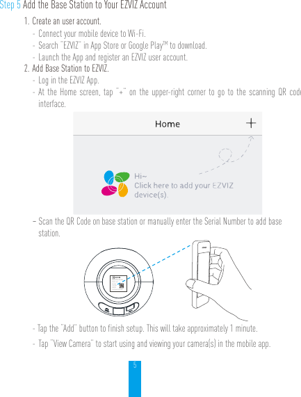 5Step 5 Add the Base Station to Your EZVIZ Account1. Create an user account.- Connect your mobile device to Wi-Fi. - Search “EZVIZ” in App Store or Google PlayTM to download.- Launch the App and register an EZVIZ user account.2. Add Base Station to EZVIZ. - Log in the EZVIZ App.- At the Home screen, tap “+” on the upper-right corner to go to the scanning QR code interface.- Scan the QR Code on base station or manually enter the Serial Number to add base station.Network Video RecorderModel: xxxxxIP: xxxxxSN: xxxxxMM/YYYYVerification Code:xxxxx- Tap the “Add” button to finish setup. This will take approximately 1 minute.- Tap “View Camera” to start using and viewing your camera(s) in the mobile app.