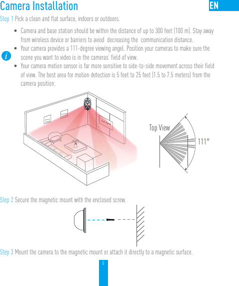 6Camera InstallationStep 1 Pick a clean and flat surface, indoors or outdoors.• Camera and base station should be within the distance of up to 300 feet (100 m). Stay away from wireless device or barriers to aviod  decreasing the  communication distance.   • Your camera provides a 111-degree viewing angel. Position your cameras to make sure the scene you want to video is in the cameras’ field of view.  • Your camera motion sensor is far more sensitive to side-to-side movement across their field of view. The best area for motion detection is 5 feet to 25 feet (1.5 to 7.5 meters) from the camera position. Top View111°Step 2 Secure the magnetic mount with the enclosed screw.Step 3 Mount the camera to the magnetic mount or attach it directly to a magnetic surface.