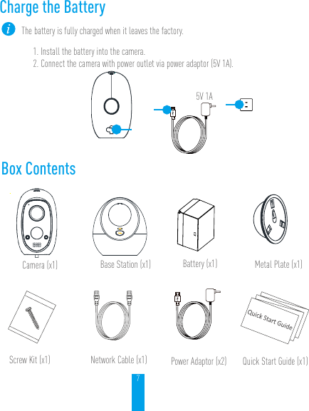 7Box ContentsQuick Start Guide (x1)Screw Kit (x1)Camera (x1)Network Cable (x1)Battery (x1) Metal Plate (x1)Base Station (x1)Power Adaptor (x2)Charge the BatteryThe battery is fully charged when it leaves the factory.1. Install the battery into the camera.2. Connect the camera with power outlet via power adaptor (5V 1A).5V 1A