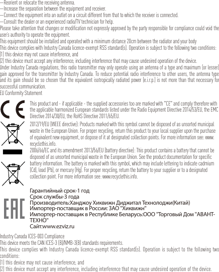 —Reorient or relocate the receiving antenna. —Increase the separation between the equipment and receiver. —Connect the equipment into an outlet on a circuit different from that to which the receiver is connected. —Consult the dealer or an experienced radio/TV technician for help.Please take attention that changes or modification not expressly approved by the party responsible for compliance could void the user’s authority to operate the equipment.This equipment should be installed and operated with a minimum distance 20cm between the radiator and your body This device complies with Industry Canada licence-exempt RSS standard(s). Operation is subject to the following two conditions: (1) this device may not cause interference, and(2) this device must accept any interference, including interference that may cause undesired operation of the device.Under Industry Canada regulations, this radio transmitter may only operate using an antenna of a type and maximum (or lesser) gain approved for the transmitter by Industry Canada. To reduce potential radio interference to other users, the antenna type and its gain should be so chosen that the equivalent isotropically radiated power (e.i.r.p.) is not more than that necessary for successful communication.EU Conformity StatementThis product and - if applicable - the supplied accessories too are marked with &quot;CE&quot; and comply therefore with the applicable harmonized European standards listed under the Radio Equipment Directive 2014/53/EU, the EMC Directive 2014/30/EU, the RoHS Directive 2011/65/EU.2012/19/EU (WEEE directive): Products marked with this symbol cannot be disposed of as unsorted municipal waste in the European Union. For proper recycling, return this product to your local supplier upon the purchase of equivalent new equipment, or dispose of it at designated collection points. For more information see: www.recyclethis.info.2006/66/EC and its amendment 2013/56/EU (battery directive): This product contains a battery that cannot be disposed of as unsorted municipal waste in the European Union. See the product documentation for specific battery information. The battery is marked with this symbol, which may include lettering to indicate cadmium (Cd), lead (Pb), or mercury (Hg). For proper recycling, return the battery to your supplier or to a designated collection point. For more information see: www.recyclethis.info.Гарантийный срок-1 годСрок службы-3 годаПроизводитель:Ханджоу Хиквижн Диджитал Технолоджи(Китай)Импортер-поставщик в России: ЗАО &apos;&apos;Хиквижн&apos;&apos;Импортер-поставщик в Республике Беларусь:ООО &apos;&apos;Торговый Дом &apos;&apos;АВАНТ-ТЕХНО&apos;&apos;Сайт:www.ezviz.ruIndustry Canada ICES-003 ComplianceThis device meets the CAN ICES-3 (B)/NMB-3(B) standards requirements.This device complies with Industry Canada licence-exempt RSS standard(s). Operation is subject to the following two conditions: (1) this device may not cause interference, and(2) this device must accept any interference, including interference that may cause undesired operation of the device.