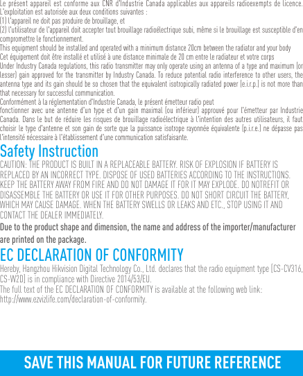 Le présent appareil est conforme aux CNR d&apos;Industrie Canada applicables aux appareils radioexempts de licence. L&apos;exploitation est autorisée aux deux conditions suivantes :(1) l&apos;appareil ne doit pas produire de brouillage, et(2) l&apos;utilisateur de l&apos;appareil doit accepter tout brouillage radioélectrique subi, même si le brouillage est susceptible d&apos;en compromettre le fonctionnement.This equipment should be installed and operated with a minimum distance 20cm between the radiator and your body Cet équipement doit être installé et utilisé à une distance minimale de 20 cm entre le radiateur et votre corpsUnder Industry Canada regulations, this radio transmitter may only operate using an antenna of a type and maximum (or lesser) gain approved for the transmitter by Industry Canada. To reduce potential radio interference to other users, the antenna type and its gain should be so chosen that the equivalent isotropically radiated power (e.i.r.p.) is not more than that necessary for successful communication.Conformément à la réglementation d&apos;Industrie Canada, le présent émetteur radio peutfonctionner avec une antenne d&apos;un type et d&apos;un gain maximal (ou inférieur) approuvé pour l&apos;émetteur par Industrie Canada. Dans le but de réduire les risques de brouillage radioélectrique à l&apos;intention des autres utilisateurs, il faut choisir le type d&apos;antenne et son gain de sorte que la puissance isotrope rayonnée équivalente (p.i.r.e.) ne dépasse pas l&apos;intensité nécessaire à l&apos;établissement d&apos;une communication satisfaisante.Safety InstructionCAUTION: THE PRODUCT IS BUILT IN A REPLACEABLE BATTERY. RISK OF EXPLOSION IF BATTERY IS REPLACED BY AN INCORRECT TYPE. DISPOSE OF USED BATTERIES ACCORDING TO THE INSTRUCTIONS.KEEP THE BATTERY AWAY FROM FIRE AND DO NOT DAMAGE IT FOR IT MAY EXPLODE. DO NOTREFIT OR DISASSEMBLE THE BATTERY OR USE IT FOR OTHER PURPOSES. DO NOT SHORT CIRCUIT THE BATTERY, WHICH MAY CAUSE DAMAGE. WHEN THE BATTERY SWELLS OR LEAKS AND ETC., STOP USING IT AND CONTACT THE DEALER IMMEDIATELY.Due to the product shape and dimension, the name and address of the importer/manufacturer are printed on the package.EC DECLARATION OF CONFORMITYHereby, Hangzhou Hikvision Digital Technology Co., Ltd. declares that the radio equipment type [CS-CV316, CS-W2D] is in compliance with Directive 2014/53/EU.The full text of the EC DECLARATION OF CONFORMITY is available at the following web link:http://www.ezvizlife.com/declaration-of-conformity.SAVE THIS MANUAL FOR FUTURE REFERENCE