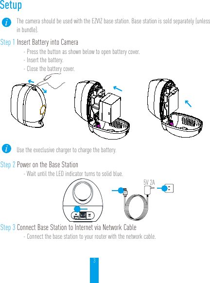 3SetupThe camera should be used with the EZVIZ base station. Base station is sold separately (unless in bundle).Step 1 Insert Battery into Camera- Press the button as shown below to open battery cover.- Insert the battery.- Close the battery cover.Use the execlusive charger to charge the battery.Step 2 Power on the Base Station- Wait until the LED indicator turns to solid blue.5V 2AStep 3 Connect Base Station to Internet via Network Cable- Connect the base station to your router with the network cable.