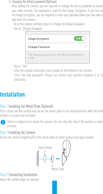 23. Changing the default password (Optional) After adding the camera, you are required to change the device password to ensure your video security. The password is used for the Image Encryption. If you turn on the Image Encryption, you are required to input your password when you live view or play back the camera.- Go to the camera settings screen to change the default password.- Tap on “Change Password”.- Tap on “Edit”.- Enter the original verification code located on the bottom of the camera.- Enter the new password. Please use letters and numbers between 6 to 12 characters.InstallationStep 1 Installing the Metal Plate (Optional)Pick a clean and flat surface and secure the metal plate to the desired position with the foam stickers or screws (not included).There’s a magnet piece inside the camera. You can skip this step if the surface is made of metal. Step 2 Installing the CameraSecure the camera magnetically to the metal plate or metal surface (see figure below).Foam Sticker Metal Plate Step 3 Completing InstallationAdjust the camera angle as required.