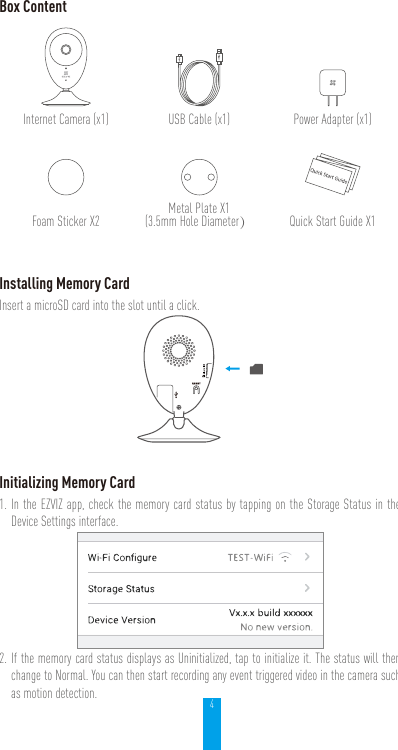 4Box ContentInternet Camera (x1) USB Cable (x1) Power Adapter (x1)Foam Sticker X2 Metal Plate X1(3.5mm Hole Diameter）Quick Start Guide X1Installing Memory CardInsert a microSD card into the slot until a click.Initializing Memory Card1. In the EZVIZ app, check the memory card status by tapping on the Storage Status in the Device Settings interface.2. If the memory card status displays as Uninitialized, tap to initialize it. The status will then change to Normal. You can then start recording any event triggered video in the camera such as motion detection.