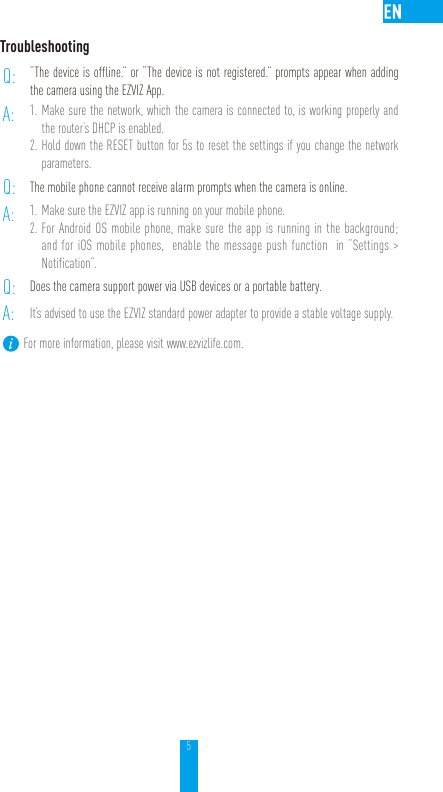 5TroubleshootingQ: “The device is offline.” or “The device is not registered.” prompts appear when adding the camera using the EZVIZ App.A: 1. Make sure the network, which the camera is connected to, is working properly and the router’s DHCP is enabled.2. Hold down the RESET button for 5s to reset the settings if you change the network parameters.Q: The mobile phone cannot receive alarm prompts when the camera is online.A: 1. Make sure the EZVIZ app is running on your mobile phone.2. For Android OS mobile phone, make sure the app is running in the background; and for iOS mobile phones,  enable the message push function  in “Settings &gt; Notification”.Q: Does the camera support power via USB devices or a portable battery.A: It’s advised to use the EZVIZ standard power adapter to provide a stable voltage supply.For more information, please visit www.ezvizlife.com.