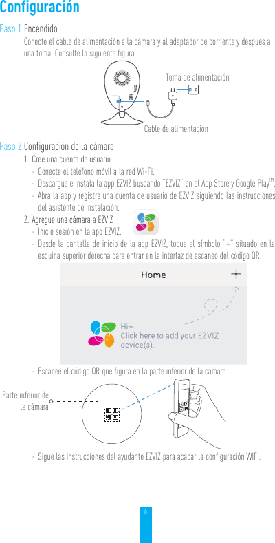 6ConfiguraciónPaso 1 EncendidoConecte el cable de alimentación a la cámara y al adaptador de corriente y después a una toma. Consulte la siguiente figura. . Paso 2 Configuración de la cámara1. Cree una cuenta de usuario - Conecte el teléfono móvil a la red Wi-Fi.  - Descargue e instala la app EZVIZ buscando “EZVIZ” en el App Store y Google PlayTM. - Abra la app y registre una cuenta de usuario de EZVIZ siguiendo las instrucciones del asistente de instalación.2. Agregue una cámara a EZVIZ - Inicie sesión en la app EZVIZ. - Desde la pantalla de inicio de la app EZVIZ, toque el símbolo “+” situado en la esquina superior derecha para entrar en la interfaz de escaneo del código QR. - Escanee el código QR que figura en la parte inferior de la cámara. - Sigue las instrucciones del ayudante EZVIZ para acabar la configuración WIFI.Cable de alimentaciónToma de alimentaciónParte inferior de  la cámara