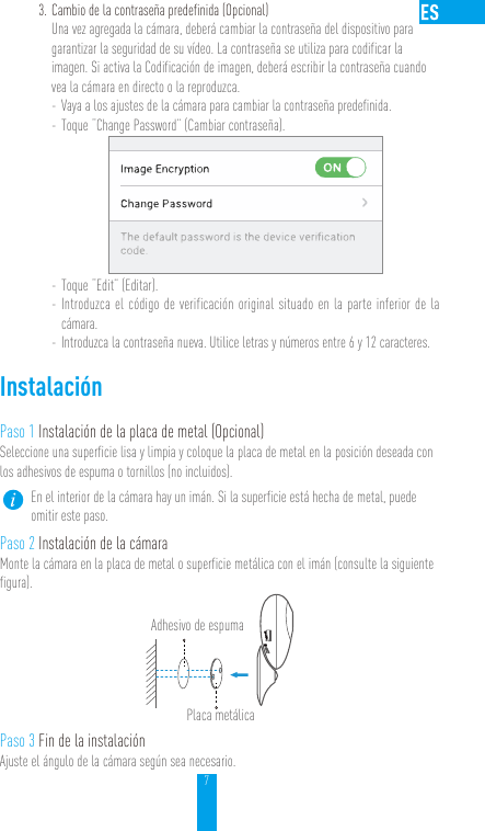 73. Cambio de la contraseña predefinida (Opcional) Una vez agregada la cámara, deberá cambiar la contraseña del dispositivo para garantizar la seguridad de su vídeo. La contraseña se utiliza para codificar la imagen. Si activa la Codificación de imagen, deberá escribir la contraseña cuando vea la cámara en directo o la reproduzca. - Vaya a los ajustes de la cámara para cambiar la contraseña predefinida. - Toque “Change Password” (Cambiar contraseña). - Toque “Edit” (Editar). - Introduzca el código de verificación original situado en la parte inferior de la cámara. - Introduzca la contraseña nueva. Utilice letras y números entre 6 y 12 caracteres.InstalaciónPaso 1 Instalación de la placa de metal (Opcional)Seleccione una superficie lisa y limpia y coloque la placa de metal en la posición deseada con los adhesivos de espuma o tornillos (no incluidos).En el interior de la cámara hay un imán. Si la superficie está hecha de metal, puede omitir este paso. Paso 2 Instalación de la cámaraMonte la cámara en la placa de metal o superficie metálica con el imán (consulte la siguiente figura).Paso 3 Fin de la instalaciónAjuste el ángulo de la cámara según sea necesario.Adhesivo de espumaPlaca metálica 