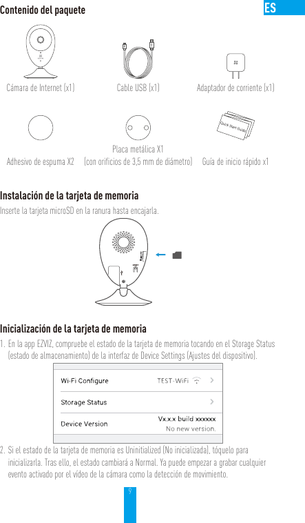 9Contenido del paqueteCámara de Internet (x1) Cable USB (x1) Adaptador de corriente (x1)Adhesivo de espuma X2Placa metálica X1  (con orificios de 3,5 mm de diámetro) Guía de inicio rápido x1Instalación de la tarjeta de memoriaInserte la tarjeta microSD en la ranura hasta encajarla.Inicialización de la tarjeta de memoria1. En la app EZVIZ, compruebe el estado de la tarjeta de memoria tocando en el Storage Status (estado de almacenamiento) de la interfaz de Device Settings (Ajustes del dispositivo).2. Si el estado de la tarjeta de memoria es Uninitialized (No inicializada), tóquelo para inicializarla. Tras ello, el estado cambiará a Normal. Ya puede empezar a grabar cualquier evento activado por el vídeo de la cámara como la detección de movimiento.