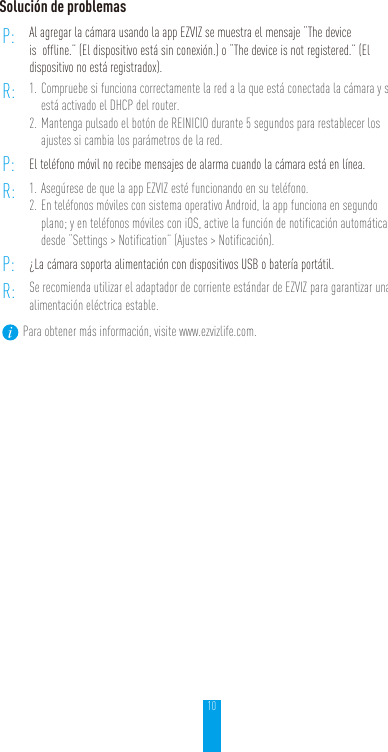 10Solución de problemasP: Al agregar la cámara usando la app EZVIZ se muestra el mensaje “The device is  offline.” (El dispositivo está sin conexión.) o “The device is not registered.” (El dispositivo no está registradox).R: 1. Compruebe si funciona correctamente la red a la que está conectada la cámara y si está activado el DHCP del router.2. Mantenga pulsado el botón de REINICIO durante 5 segundos para restablecer los ajustes si cambia los parámetros de la red.P: El teléfono móvil no recibe mensajes de alarma cuando la cámara está en línea.R: 1. Asegúrese de que la app EZVIZ esté funcionando en su teléfono.2. En teléfonos móviles con sistema operativo Android, la app funciona en segundo plano; y en teléfonos móviles con iOS, active la función de notificación automática desde “Settings &gt; Notification” (Ajustes &gt; Notificación).P: ¿La cámara soporta alimentación con dispositivos USB o batería portátil.R: Se recomienda utilizar el adaptador de corriente estándar de EZVIZ para garantizar una alimentación eléctrica estable.Para obtener más información, visite www.ezvizlife.com.