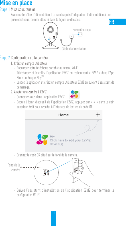 11Mise en placeÉtape 1 Mise sous tensionBranchez le câble d’alimentation à la caméra puis l’adaptateur d’alimentation à une prise électrique, comme illustré dans la figure ci-dessous. Étape 2 Configuration de la caméra1. Créez un compte utilisateur - Raccordez votre téléphone portable au réseau Wi-Fi.  - Téléchargez et installez l’application EZVIZ en recherchant «EZVIZ» dans l’App Store ou Google PlayTM. - Lancez l’application et créez un compte utilisateur EZVIZ en suivant l’assistant de démarrage.2. Ajouter une caméra à EZVIZ - Connectez-vous dans l’application EZVIZ. - Depuis l’écran d’accueil de l’application EZVIZ, appuyez sur «+» dans le coin supérieur droit pour accéder à l’interface de lecture du code QR. - Scannez le code QR situé sur le fond de la caméra. - Suivez l’assistant d’installation de l’application EZVIZ pour terminer la configuration Wi-Fi.Câble d’alimentationPrise électriqueFond de la caméra