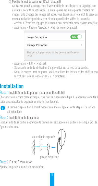 123. Modifier le mot de passe par défaut (facultatif)Après avoir ajouté la caméra, vous devrez modifier le mot de passe de l’appareil pour garantir la sécurité de votre vidéo. Le mot de passe est utilisé pour le cryptage des images. Si le cryptage des images est activé, vous devrez saisir votre mot de passe au moment de l’affichage de la vue en direct ou pour lire les vidéos de la caméra. - Accédez à l’écran des réglages de la caméra pour modifier le mot de passe par défaut. - Appuyez sur «Change Password» (Modifier le mot de passe). - Appuyez sur «Edit» (Modifier). - Saisissez le code de vérification d’origine situé sur le fond de la caméra. - Saisir le nouveau mot de passe. Veuillez utiliser des lettres et des chiffres pour le mot passe d’une longueur de 6 à 12caractères.InstallationÉtape 1 Installation de la plaque métallique (facultatif)Choisissez une surface plane et propre, puis fixez la plaque métallique à la position souhaitée à l’aide des autocollants expansés ou des vis (non fournis).La caméra dispose d’un élément magnétique interne. Ignorez cette étape si la surface est métallique. Étape 2 Installation de la caméraFixez à l’aide de sa partie magnétique la caméra sur la plaque ou la surface métallique (voir la figure ci-dessous).Étape 3 Fin de l’installationAjustez l’angle de la caméra le cas échéant.autocollants expansésplaque métallique 