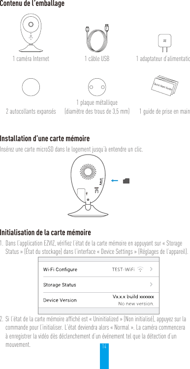 14Contenu de l’emballage1caméra Internet 1câble USB 1adaptateur d’alimentation2autocollants expansés1plaque métallique  (diamètre des trous de 3,5mm) 1guide de prise en mainInstallation d’une carte mémoireInsérez une carte microSD dans le logement jusqu’à entendre un clic.Initialisation de la carte mémoire1. Dans l’application EZVIZ, vérifiez l’état de la carte mémoire en appuyant sur «Storage Status» (État du stockage) dans l’interface «Device Settings» (Réglages de l’appareil).2. Si l’état de la carte mémoire affiché est «Uninitialized» (Non initialisé), appuyez sur la commande pour l’initialiser. L’état deviendra alors «Normal». La caméra commencera à enregistrer la vidéo dès déclenchement d’un événement tel que la détection d’un mouvement.