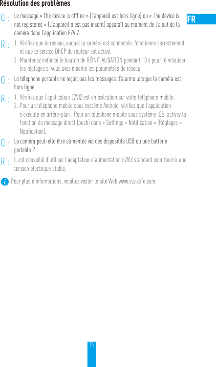 15Résolution des problèmesQ: Le message «The device is offline» (l’appareil est hors ligne) ou «The device is not registered» (L’appareil n’est pas inscrit) apparaît au moment de l’ajout de la caméra dans l’application EZVIZ.R: 1. Vérifiez que le réseau, auquel la caméra est connectée, fonctionne correctement et que le service DHCP du routeur est activé.2. Maintenez enfoncé le bouton de RÉINITIALISATION pendant 10s pour réinitialiser les réglages si vous avez modifié les paramètres de réseau.Q: Le téléphone portable ne reçoit pas les messages d’alarme lorsque la caméra est hors ligne.R: 1. Vérifiez que l’application EZVIZ est en exécution sur votre téléphone mobile.2. Pour un téléphone mobile sous système Android, vérifiez que l’application s’exécute en arrère-plan. Pour un téléphone mobile sous système iOS, activez la fonction de message direct (push) dans «Settings &gt; Notification» (Réglages &gt; Notification).Q: La caméra peut-elle être alimentée via des dispositifs USB ou une batterie portable?R: Il est conseillé d’utiliser l’adaptateur d’alimentation EZVIZ standard pour fournir une tension électrique stable.Pour plus d’informations, veuillez visiter le site Web www.ezvizlife.com.