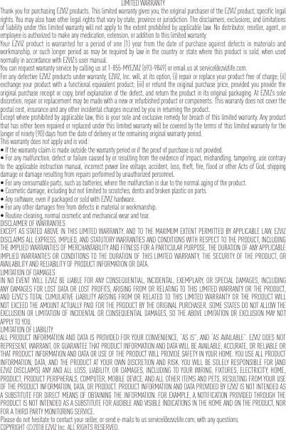 LIMITED WARRANTYThank you for purchasing EZVIZ products. This limited warranty gives you, the original purchaser of the EZVIZ product, specific legal rights. You may also have other legal rights that vary by state, province or jurisdiction. The disclaimers, exclusions, and limitations of liability under this limited warranty will not apply to the extent prohibited by applicable law. No distributor, reseller, agent, or employee is authorized to make any medication, extension, or addition to this limited warranty.Your EZVIZ product is warranted for a period of one (1) year from the date of purchase against defects in materials and workmanship, or such longer period as may be required by law in the country or state where this product is sold, when used normally in accordance with EZVIZ’s user manual.You can request warranty service by calling us at 1-855-MYEZVIZ (693-9849) or email us at service@ezvizlife.com.For any defective EZVIZ products under warranty, EZVIZ, Inc. will, at its option, (i) repair or replace your product free of charge; (ii) exchange your product with a functional equivalent product; (iii) or refund the original purchase price, provided you provide the original purchase receipt or copy, brief explanation of the defect, and return the product in its original packaging. At EZVIZ’s sole discretion, repair or replacement may be made with a new or refurbished product or components. This warranty does not cover the postal cost, insurance and any other incidental charges incurred by you in returning the product.Except where prohibited by applicable law, this is your sole and exclusive remedy for breach of this limited warranty. Any product that has either been repaired or replaced under this limited warranty will be covered by the terms of this limited warranty for the longer of ninety (90) days from the date of delivery or the remaining original warranty period.This warranty does not apply and is void:•Ifthewarrantyclaimismadeoutsidethewarrantyperiodoriftheproofofpurchaseisnotprovided.•Foranymalfunction,defectorfailurecausedbyorresultingfromtheevidenceofimpact,mishandling,tampering,usecontraryto the applicable instruction manual, incorrect power line voltage, accident, loss, theft, fire, flood or other Acts of God, shipping damage or damage resulting from repairs performed by unauthorized personnel.•Foranyconsumableparts,suchasbatteries,wherethemalfunctionisduetothenormalagingoftheproduct.•Cosmeticdamage,includingbutnotlimitedtoscratches,dentsandbrokenplasticonports.•Anysoftware,evenifpackagedorsoldwithEZVIZhardware.•Foranyotherdamagesfreefromdefectsinmaterialorworkmanship.•Routinecleaning,normalcosmeticandmechanicalwearandtear.DISCLAIMER OF WARRANTIESEXCEPT AS STATED ABOVE IN THIS LIMITED WARRANTY, AND TO THE MAXIMUM EXTENT PERMITTED BY APPLICABLE LAW, EZVIZ DISCLAIMS ALL EXPRESS, IMPLIED, AND STATUTORY WARRANTIES AND CONDITIONS WITH RESPECT TO THE PRODUCT, INCLUDING THE IMPLIED WARRANTIES OF MERCHANTABILITY AND FITNESS FOR A PARTICULAR PURPOSE, THE DURATION OF ANY APPLICABLE IMPLIED WARRANTIES OR CONDITIONS TO THE DURATION OF THIS LIMITED WARRANTY, THE SECURITY OF THE PRODUCT, OR AVAILABILITY AND RELIABILITY OF PRODUCT INFORMATION OR DATA.LIMITATION OF DAMAGESIN NO EVENT WILL EZVIZ BE LIABLE FOR ANY CONSEQUENTIAL, INCIDENTAL, EXEMPLARY, OR SPECIAL DAMAGES, INCLUDING ANY DAMAGES FOR LOST DATA OR LOST PROFITS, ARISING FROM OR RELATING TO THIS LIMITED WARRANTY OR THE PRODUCT, AND EZVIZ’S TOTAL CUMULATIVE LIABILITY ARISING FROM OR RELATED TO THIS LIMITED WARRANTY OR THE PRODUCT WILL NOT EXCEED THE AMOUNT ACTUALLY PAID FOR THE PRODUCT BY THE ORIGINAL PURCHASER. SOME STATES DO NOT ALLOW THE EXCLUSION OR LIMITATION OF INCIDENTAL OR CONSEQUENTIAL DAMAGES, SO THE ABOVE LIMITATION OR EXCLUSION MAY NOT APPLY TO YOU.LIMITATION OF LIABILITYALL PRODUCT INFORMATION AND DATA IS PROVIDED FOR YOUR CONVENIENCE, “AS IS”, AND “AS AVAILABLE”. EZVIZ DOES NOT REPRESENT, WARRANT, OR GUARANTEE THAT PRODUCT INFORMATION AND DATA WILL BE AVAILABLE, ACCURATE, OR RELIABLE OR THAT PRODUCT INFORMATION AND DATA OR USE OF THE PRODUCT WILL PROVIDE SAFETY IN YOUR HOME. YOU USE ALL PRODUCT INFORMATION, DATA, AND THE PRODUCT AT YOUR OWN DISCRETION AND RISK. YOU WILL BE SOLELY RESPONSIBLE FOR (AND EZVIZ DISCLAIMS) ANY AND ALL LOSS, LIABILITY, OR DAMAGES, INCLUDING TO YOUR WIRING, FIXTURES, ELECTRICITY, HOME, PRODUCT, PRODUCT PERIPHERALS, COMPUTER, MOBILE DEVICE, AND ALL OTHER ITEMS AND PETS, RESULTING FROM YOUR USE OF THE PRODUCT INFORMATION, DATA, OR PRODUCT. PRODUCT INFORMATION AND DATA PROVIDED BY EZVIZ IS NOT INTENDED AS A SUBSTITUTE FOR DIRECT MEANS OF OBTAINING THE INFORMATION. FOR EXAMPLE, A NOTIFICATION PROVIDED THROUGH THE PRODUCT IS NOT INTENDED AS A SUBSTITUTE FOR AUDIBLE AND VISIBLE INDICATIONS IN THE HOME AND ON THE PRODUCT, NOR FOR A THIRD PARTY MONITORING SERVICE.Please do not hesitate to contact your seller, or send e-mails to us service@ezvizlife.com, with any questions.COPYRIGHT ©2018 EZVIZ Inc. ALL RIGHTS RESERVED.