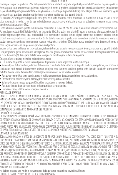 GARANTÍA LIMITADAGracias por comprar los productos EZVIZ. Esta garantía limitada le brinda al comprador original del producto EZVIZ derechos legales específicos. Además, puede tener otros derechos legales que varían según el estado, la provincia o la jurisdicción. Las renuncias, exclusiones y limitaciones de responsabilidad bajo esta garantía limitada no se aplicarán en la medida que lo prohibida la ley aplicable. Ningún distribuidor, revendedor, agente o empleado está autorizado a realizar modificaciones, extensiones o adiciones a ésta garantía limitada.Su producto EZVIZ está garantizado por un (1) año a partir de la fecha de compra contra defectos en los materiales o la mano de obra, o por un plazo mayor según lo requiera la ley del país o el estado donde se vendió este producto, siempre que sea utilizado de manera normal, de acuerdo con el manual del usuario de EZVIZ.Puede solicitar el servicio de garantía comunicándose con nosotros al 1-855-MYEZVIZ (693-9849) o por correo electrónico a service@ezvizlife.com.Para cualquier producto EZVIZ fallado cubierto por la garantía, EZVIZ, Inc. podrá, a su criterio (i) reparar o reemplazar el producto sin cargo; (ii) cambiar el producto por otro de igual funcionalidad; (iii) o reembolsar el precio de compra original, siempre que presente el recibo de compra original o una copia del mismo, una breve explicación del defecto y devuelva el producto en su envoltorio original. La reparación o reemplazo pueden hacerse con productos o componentes nuevos o restaurados, a criterio de EZVIZ. Esta garantía no cubre el gasto de correo, el seguro ni otros cargos adicionales en los que incurra para devolver el producto.Excepto en los casos prohibidos por la ley aplicable, éste será el único y exclusivo recurso en caso de incumplimiento de esta garantía limitada. Cualquier producto que se haya reparado o reemplazado bajo ésta garantía limitada estará cubierto por los términos de ésta garantía limitada por el plazo de noventa (90) días a partir de la fecha de entrega o del período original restante de la garantía.Esta garantía no se aplica y es inválida en los siguientes casos:•Sielreclamodegarantíaserealizafueradelperíododegarantíaosinoseproporcionapruebadelacompra.•Paracualquierdisfuncionalidad,defectoofallacausadaoresultantedelaevidenciadelimpacto,maltrato,manipulación,usocontrarioalo dispuesto en el manual de instrucciones aplicable, voltaje de cable incorrecto, accidente, pérdida, robo, incendio, inundación u otros casos fortuitos, daño de envío o daño resultante de las reparaciones realizadas por personal no autorizado.•Parapartesconsumibles,comobaterías,dondeelmalfuncionamientosedebaalenvejecimientonormaldelproducto.•Dañosestéticos,incluidosrayones,marcasyplásticorotoenlospuertos,entreotros.•Softwaredetercerasmarcas,aunqueestéincluidoosevendaconelhardwaredeEZVIZ.•Paraotrostiposdedañoslibrededefectosenlosmaterialesolamanodeobra.•Limpiezaderutina,estéticanormalydesgastemecánico.RENUNCIA DE GARANTÍASSALVO LO DISPUESTO ANTERIORMENTE EN ESTA GARANTÍA LIMITADA, Y HASTA EL GRADO MÁXIMO QUE PERMITA LA LEY APLICABLE, EZVIZ RENUNCIA A TODAS LAS GARANTÍAS Y CONDICIONES EXPRESAS, IMPLÍCITAS Y REGLAMENTARIAS RELACIONADAS CON EL PRODUCTO, INCLUIDAS LAS GARANTÍAS IMPLÍCITAS DE COMERCIABILIDAD E IDONEIDAD PARA UN PROPÓSITO EN PARTICULAR, LA DURACIÓN DE CUALQUIER GARANTÍA IMPLÍCITA APLICABLE O CONDICIONES DE DURACIÓN DE ESTA GARANTÍA LIMITADA, LA SEGURIDAD DEL PRODUCTO O LA DISPONIBILIDAD Y CONFIABILIDAD DE LOS DATOS O INFORMACIÓN DEL PRODUCTO.LIMITACIÓN DE LOS DAÑOSEN NINGÚN CASO SE RESPONSABILIZARÁ A EZVIZ POR DAÑOS CONSECUENTES, SECUNDARIOS, EJEMPLARES O ESPECIALES, INCLUIDOS DAÑOS DE PÉRDIDA DE DATOS O PÉRDIDA DE GANANCIAS, QUE DERIVEN O ESTÉN RELACIONADOS CON ESTA GARANTÍA LIMITADA O EL PRODUCTO, Y LA RESPONSABILIDAD TOTAL ACUMULADA DE EZVIZ QUE SURJA O SE RELACIONE CON ESTA GARANTÍA LIMITADA O EL PRODUCTO NO EXCEDERÁ EL MONTO PAGADO REAL DEL PRODUCTO PAGADO POR EL COMPRADOR ORIGINAL. ALGUNOS ESTADOS NO PERMITEN LA EXCLUSIÓN O LIMITACIÓN DE DAÑOS SECUNDARIOS O CONSECUENTES, POR LO QUE LA LIMITACIÓN ANTERIOR PODRÍA NO APLICARSE EN SU CASO.LIMITACIÓN DE RESPONSABILIDADTODA LA INFORMACIÓN Y DATOS DEL PRODUCTO SE PROPORCIONAN PARA SU CONVENIENCIA &quot;TAL COMO SON&quot; Y &quot;SUJETOS A SU DISPONIBILIDAD.&quot; EZVIZ NO DECLARA, GARANTIZA NI ASEGURA LA DISPONIBILIDAD, PRECISIÓN, NI CONFIABILIDAD DE LA INFORMACIÓN Y LOS DATOS DEL PRODUCTO, O QUE DICHA INFORMACIÓN Y DATOS O EL USO DEL PRODUCTO BRIDEN SEGURIDAD A SU HOGAR. USTED UTILIZA TODA LA INFORMACIÓN Y DATOS DEL PRODUCTO Y EL PRODUCTO A SU PROPIO CRITERIO Y RIESGO. USTED SERÁ EL ÚNICO RESPONSABLE POR (Y EZVIZ RENUNCIA A) CUALQUIER PÉRDIDA, RESPONSABILIDAD O DAÑOS AL CABLEADO, ACCESORIOS, ELECTRICIDAD, HOGAR, PRODUCTO, ACCESORIOS DEL PRODUCTO, COMPUTADORA, DISPOSITIVO MÓVIL Y CUALQUIER OTRO ARTÍCULO O ANIMALES DOMÉSTICOS, QUE RESULTEN DEL USO DE LA INFORMACIÓN O DATOS DEL PRODUCTO O DEL PRODUCTO. LA INFORMACIÓN Y LOS DATOS DEL PRODUCTO QUE PROPORCIONA EZVIZ NO PRETENDEN REEMPLAZAR A LOS MEDIOS DE OBTENCIÓN DE INFORMACIÓN DIRECTOS. POR EJEMPLO, UNA NOTIFICACIÓN PROVISTA CON EL PRODUCTO NO PRETENDE REEMPLAZAR A LAS INDICACIONES AUDIBLES Y VISIBLES EN EL HOGAR Y EN EL PRODUCTO, NI A UN SERVICIO DE MONITOREO DE TERCERAS PARTES.No dude en contactar a su vendedor o enviarnos sus dudas por correo electrónico a service@ezvizlife.comCOPYRIGHT ©2018 EZVIZ Inc. TODOS LOS DERECHOS RESERVADOS.