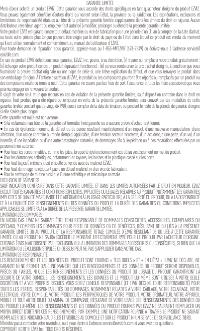 GARANTIE LIMITÉEMerci d’avoir acheté un produit EZVIZ. Cette garantie vous accorde des droits spécifiques en tant qu’acheteur d’origine du produit EZVIZ. Vous pouvez également bénéficier d’autres droits qui varient selon l’état, la province ou la juridiction. Les exonérations, exclusions et limitations de responsabilité établies au titre de la présente garantie limitée s’appliqueront dans les limites du droit en vigueur. Aucun distributeur, revendeur, agent ou employé n’est autorisé à modifier, prolonger ou étendre la présente garantie limitée.Votre produit EZVIZ est garanti contre tout défaut matériel ou vice de fabrication pour une période d’un (1) an à compter de la date d’achat, ou toute autre période plus longue pouvant être exigée par le droit du pays ou de l’état dans lequel ce produit est vendu, du moment qu’il est utilisé normalement et conformément au manuel de l’utilisateur d’EZVIZ.Pour toute demande de réparation sous garantie, appelez-nous au 1-855-MYEZVIZ (693-9849) ou écrivez-nous à l’adresse service@ezvizlife.com.En cas de produit EZVIZ défectueux sous garantie, EZVIZ, Inc. pourra, à sa discrétion, (i) réparer ou remplacer votre produit gratuitement ; (ii) échanger votre produit contre un produit équivalent fonctionnel ; (iii) ou vous rembourser le prix d’achat d’origine, à condition que vous fournissiez la preuve d’achat originale ou une copie de celle-ci, une brève explication du défaut, et que vous renvoyiez le produit dans son emballage d’origine. À l’entière discrétion d’EZVIZ, le produit ou les composants pourront être réparés ou remplacés par un produit ou des composants neufs ou remis à neuf. Cette garantie ne couvre pas les frais de port, l’assurance et tous les frais accessoires que vous pourriez engager en renvoyant le produit.Il s’agit de votre seul et unique recours en cas de violation de la présente garantie limitée, sauf disposition contraire dans le droit en vigueur. Tout produit qui a été réparé ou remplacé en vertu de la présente garantie limitée sera couvert par les modalités de cette garantie limitée pendant quatre-vingt-dix (90) jours à compter de la date de livraison, ou pendant le reste de la période de garantie d’origine si elle s’avère plus longue.Cette garantie est nulle est non avenue :•Silaréclamationautitredelagarantieestformuléehorsgarantieousiaucunepreuved’achatn’estfournie.•Encasdedysfonctionnement,dedéfautoudepannerésultantmanifestementd’unimpact,d’unemauvaisemanipulation,d’unealtération, d’un usage contraire au mode d’emploi applicable, d’une tension secteur incorrecte, d’un accident, d’une perte, d’un vol, d’un incendie, d’une inondation ou d’une autre catastrophe naturelle, de dommages liés à l’expédition ou à des réparations effectuées par un personnel non autorisé.•Pourtouslesconsommables,commelespiles,lorsqueledysfonctionnementestdûauvieillissementnormalduproduit.•Pourlesdommagesesthétiques,notammentlesrayures,lesbossesetleplastiquecassésurlesports.•Pourtoutlogiciel,mêmes’ilestemballéouvenduavecdumatérielEZVIZ.•Pourtoutdommagenerésultantpasd’undéfautmatérielnid’unvicedefabrication.•Pourlenettoyagederoutineainsiquel’usureesthétiqueetmécaniquenormale.EXCLUSION DE GARANTIESSAUF INDICATION CONTRAIRE DANS CETTE GARANTIE LIMITÉE, ET DANS LES LIMITES AUTORISÉES PAR LE DROIT EN VIGUEUR, EZVIZ EXCLUT TOUTES GARANTIES ET CONDITIONS EXPLICITES, IMPLICITES OU LÉGALES RELATIVES AU PRODUIT (NOTAMMENT LES GARANTIES IMPLICITES DE QUALITÉ MARCHANDE ET D’ADÉQUATION À UN USAGE PARTICULIER), À LA SÉCURITÉ DU PRODUIT, OU À LA DISPONIBILITÉ ET À LA FIABILITÉ DES RENSEIGNEMENTS OU DES DONNÉES DU PRODUIT. LA DURÉE DES GARANTIES OU CONDITIONS IMPLICITES APPLICABLES SE LIMITERA À LA DURÉE DE LA PRÉSENTE GARANTIE LIMITÉE.LIMITATION DES DOMMAGESEN AUCUN CAS EZVIZ NE SAURAIT ÊTRE TENU RESPONSABLE DE DOMMAGES CONSÉCUTIFS, ACCESSOIRES, EXEMPLAIRES OU SPÉCIAUX, Y COMPRIS LES DOMMAGES POUR PERTE DE DONNÉES OU DE BÉNÉFICES, RÉSULTANT DE OU LIÉS À LA PRÉSENTE GARANTIE LIMITÉE OU AU PRODUIT, ET LA RESPONSABILITÉ TOTALE CUMULÉE D’EZVIZ RÉSULTANT DE OU LIÉE À CETTE GARANTIE LIMITÉE OU AU PRODUIT NE SAURA EXCÉDER LE MONTANT EFFECTIVEMENT PAYÉ POUR LE PRODUIT PAR L’ACHETEUR D’ORIGINE. CERTAINS ÉTATS N’AUTORISENT PAS L’EXCLUSION OU LA LIMITATION DES DOMMAGES ACCESSOIRES OU CONSÉCUTIFS, SI BIEN QUE LA LIMITATION OU L’EXCLUSION STIPULÉE CI-DESSUS PEUT NE PAS S’APPLIQUER DANS VOTRE CAS.LIMITATION DE RESPONSABILITÉLES RENSEIGNEMENTS ET LES DONNÉES DU PRODUIT SONT FOURNIS « TELS QUELS » ET « EN L’ÉTAT ». EZVIZ NE DÉCLARE, NE GARANTIT NI NE PROMET D’AUCUNE MANIÈRE QUE LES RENSEIGNEMENTS ET LES DONNÉES DU PRODUIT SERONT DISPONIBLES, PRÉCIS OU FIABLES, NI QUE LES RENSEIGNEMENTS ET LES DONNÉES DU PRODUIT OU L’USAGE DU PRODUIT GARANTIRONT LA SÉCURITÉ DE VOTRE DOMICILE. LES RENSEIGNEMENTS, LES DONNÉES ET LE PRODUIT LUI-MÊME SONT UTILISÉS À VOTRE SEULE DISCRÉTION ET À VOS PROPRES RISQUES. VOUS SEREZ L’UNIQUE RESPONSABLE (ET EZVIZ DÉCLINE TOUTE RESPONSABILITÉ) POUR TOUTES LES PERTES, RESPONSABILITÉS OU DOMMAGES, NOTAMMENT RELATIFS À VOTRE CÂBLAGE, VOTRE ÉCLAIRAGE, VOTRE ÉLECTRIQUE, VOTRE DOMICILE, VOTRE PRODUIT, LES PÉRIPHÉRIQUES DE VOTRE PRODUIT, VOTRE ORDINATEUR, VOTRE APPAREIL MOBILE ET TOUT AUTRE OBJET OU ANIMAL DE COMPAGNIE, RÉSULTANT DE VOTRE USAGE DES RENSEIGNEMENTS, DES DONNÉES OU DU PRODUIT LUI-MÊME. LES RENSEIGNEMENTS ET LES DONNÉES DU PRODUIT FOURNIS PAR EZVIZ NE SAURAIENT REMPLACER UN MOYEN DIRECT D’OBTENIR CES RENSEIGNEMENTS. PAR EXEMPLE, UNE NOTIFICATION FOURNIE À TRAVERS LE PRODUIT NE SAURAIT REMPLACER DES INDICATIONS AUDIBLES ET VISIBLES AU DOMICILE ET SUR LE PRODUIT, NI UN SERVICE DE SURVEILLANCE TIERS.N’hésitez pas à contacter votre revendeur, ou à nous écrire à l’adresse service@ezvizlife.com si vous avez des questions.COPYRIGHT ©2018 EZVIZ Inc. TOUS DROITS RÉSERVÉS.