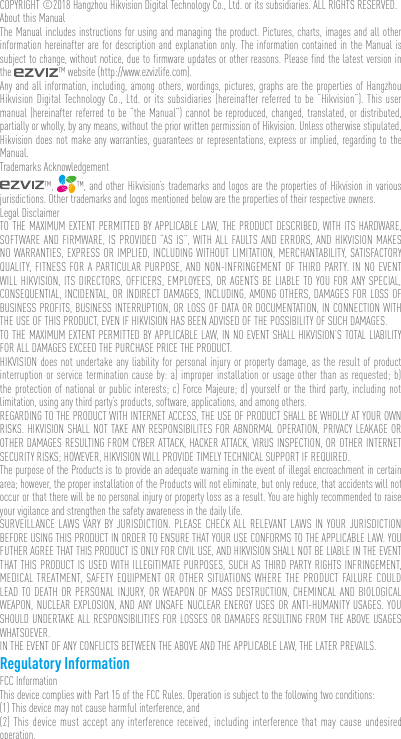COPYRIGHT ©2018 Hangzhou Hikvision Digital Technology Co., Ltd. or its subsidiaries. ALL RIGHTS RESERVED.About this ManualThe Manual includes instructions for using and managing the product. Pictures, charts, images and all other information hereinafter are for description and explanation only. The information contained in the Manual is subject to change, without notice, due to firmware updates or other reasons. Please find the latest version in the  ™ website (http://www.ezvizlife.com).Any and all information, including, among others, wordings, pictures, graphs are the properties of Hangzhou Hikvision Digital Technology Co., Ltd. or its subsidiaries (hereinafter referred to be “Hikvision”). This user manual (hereinafter referred to be “the Manual”) cannot be reproduced, changed, translated, or distributed, partially or wholly, by any means, without the prior written permission of Hikvision. Unless otherwise stipulated, Hikvision does not make any warranties, guarantees or representations, express or implied, regarding to the Manual.Trademarks Acknowledgement™,  ™, and other Hikvision’s trademarks and logos are the properties of Hikvision in various jurisdictions. Other trademarks and logos mentioned below are the properties of their respective owners.Legal DisclaimerTO THE MAXIMUM EXTENT PERMITTED BY APPLICABLE LAW, THE PRODUCT DESCRIBED, WITH ITS HARDWARE, SOFTWARE AND FIRMWARE, IS PROVIDED “AS IS”, WITH ALL FAULTS AND ERRORS, AND HIKVISION MAKES NO WARRANTIES, EXPRESS OR IMPLIED, INCLUDING WITHOUT LIMITATION, MERCHANTABILITY, SATISFACTORY QUALITY, FITNESS FOR A PARTICULAR PURPOSE, AND NON-INFRINGEMENT OF THIRD PARTY. IN NO EVENT WILL HIKVISION, ITS DIRECTORS, OFFICERS, EMPLOYEES, OR AGENTS BE LIABLE TO YOU FOR ANY SPECIAL, CONSEQUENTIAL, INCIDENTAL, OR INDIRECT DAMAGES, INCLUDING, AMONG OTHERS, DAMAGES FOR LOSS OF BUSINESS PROFITS, BUSINESS INTERRUPTION, OR LOSS OF DATA OR DOCUMENTATION, IN CONNECTION WITH THE USE OF THIS PRODUCT, EVEN IF HIKVISION HAS BEEN ADVISED OF THE POSSIBILITY OF SUCH DAMAGES. TO THE MAXIMUM EXTENT PERMITTED BY APPLICABLE LAW, IN NO EVENT SHALL HIKVISION’S TOTAL LIABILITY FOR ALL DAMAGES EXCEED THE PURCHASE PRICE THE PRODUCT. HIKVISION does not undertake any liability for personal injury or property damage, as the result of product interruption or service termination cause by: a) improper installation or usage other than as requested; b) the protection of national or public interests; c) Force Majeure; d) yourself or the third party, including not limitation, using any third party’s products, software, applications, and among others.REGARDING TO THE PRODUCT WITH INTERNET ACCESS, THE USE OF PRODUCT SHALL BE WHOLLY AT YOUR OWN RISKS. HIKVISION SHALL NOT TAKE ANY RESPONSIBILITES FOR ABNORMAL OPERATION, PRIVACY LEAKAGE OR OTHER DAMAGES RESULTING FROM CYBER ATTACK, HACKER ATTACK, VIRUS INSPECTION, OR OTHER INTERNET SECURITY RISKS; HOWEVER, HIKVISION WILL PROVIDE TIMELY TECHNICAL SUPPORT IF REQUIRED.The purpose of the Products is to provide an adequate warning in the event of illegal encroachment in certain area; however, the proper installation of the Products will not eliminate, but only reduce, that accidents will not occur or that there will be no personal injury or property loss as a result. You are highly recommended to raise your vigilance and strengthen the safety awareness in the daily life. SURVEILLANCE LAWS VARY BY JURISDICTION. PLEASE CHECK ALL RELEVANT LAWS IN YOUR JURISDICTION BEFORE USING THIS PRODUCT IN ORDER TO ENSURE THAT YOUR USE CONFORMS TO THE APPLICABLE LAW. YOU FUTHER AGREE THAT THIS PRODUCT IS ONLY FOR CIVIL USE, AND HIKVISION SHALL NOT BE LIABLE IN THE EVENT THAT THIS PRODUCT IS USED WITH ILLEGITIMATE PURPOSES, SUCH AS THIRD PARTY RIGHTS INFRINGEMENT, MEDICAL TREATMENT, SAFETY EQUIPMENT OR OTHER SITUATIONS WHERE THE PRODUCT FAILURE COULD LEAD TO DEATH OR PERSONAL INJURY, OR WEAPON OF MASS DESTRUCTION, CHEMINCAL AND BIOLOGICAL WEAPON, NUCLEAR EXPLOSION, AND ANY UNSAFE NUCLEAR ENERGY USES OR ANTI-HUMANITY USAGES. YOU SHOULD UNDERTAKE ALL RESPONSIBILITIES FOR LOSSES OR DAMAGES RESULTING FROM THE ABOVE USAGES WHATSOEVER.IN THE EVENT OF ANY CONFLICTS BETWEEN THE ABOVE AND THE APPLICABLE LAW, THE LATER PREVAILS. Regulatory InformationFCC InformationThis device complies with Part 15 of the FCC Rules. Operation is subject to the following two conditions: (1) This device may not cause harmful interference, and (2) This device must accept any interference received, including interference that may cause undesired operation. 