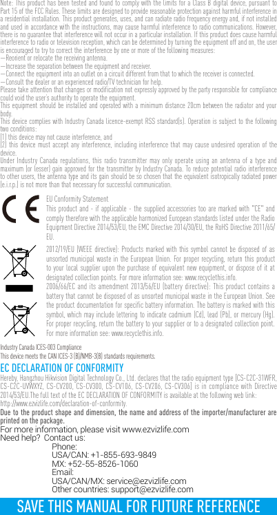 Note: This product has been tested and found to comply with the limits for a Class B digital device, pursuant to Part 15 of the FCC Rules. These limits are designed to provide reasonable protection against harmful interference in a residential installation. This product generates, uses, and can radiate radio frequency energy and, if not installed and used in accordance with the instructions, may cause harmful interference to radio communications. However, there is no guarantee that interference will not occur in a particular installation. If this product does cause harmful interference to radio or television reception, which can be determined by turning the equipment off and on, the user is encouraged to try to correct the interference by one or more of the following measures: —Reorient or relocate the receiving antenna. —Increase the separation between the equipment and receiver. —Connect the equipment into an outlet on a circuit different from that to which the receiver is connected. —Consult the dealer or an experienced radio/TV technician for help.Please take attention that changes or modification not expressly approved by the party responsible for compliance could void the user’s authority to operate the equipment.This equipment should be installed and operated with a minimum distance 20cm between the radiator and your body.This device complies with Industry Canada licence-exempt RSS standard(s). Operation is subject to the following two conditions: (1) this device may not cause interference, and(2) this device must accept any interference, including interference that may cause undesired operation of the device.Under Industry Canada regulations, this radio transmitter may only operate using an antenna of a type and maximum (or lesser) gain approved for the transmitter by Industry Canada. To reduce potential radio interference to other users, the antenna type and its gain should be so chosen that the equivalent isotropically radiated power (e.i.r.p.) is not more than that necessary for successful communication.EU Conformity StatementThis product and - if applicable - the supplied accessories too are marked with &quot;CE&quot; and comply therefore with the applicable harmonized European standards listed under the Radio Equipment Directive 2014/53/EU, the EMC Directive 2014/30/EU, the RoHS Directive 2011/65/EU.2012/19/EU (WEEE directive): Products marked with this symbol cannot be disposed of as unsorted municipal waste in the European Union. For proper recycling, return this product to your local supplier upon the purchase of equivalent new equipment, or dispose of it at designated collection points. For more information see: www.recyclethis.info. 2006/66/EC and its amendment 2013/56/EU (battery directive): This product contains a battery that cannot be disposed of as unsorted municipal waste in the European Union. See the product documentation for specific battery information. The battery is marked with this symbol, which may include lettering to indicate cadmium (Cd), lead (Pb), or mercury (Hg). For proper recycling, return the battery to your supplier or to a designated collection point. For more information see: www.recyclethis.info.Industry Canada ICES-003 ComplianceThis device meets the CAN ICES-3 (B)/NMB-3(B) standards requirements.EC DECLARATION OF CONFORMITYHereby, Hangzhou Hikvision Digital Technology Co., Ltd. declares that the radio equipment type [CS-C2C-31WFR, CS-C2C-UVWXYZ, CS-CV200, CS-CV300, CS-CV106, CS-CV206, CS-CV306] is in compliance with Directive 2014/53/EU.The full text of the EC DECLARATION OF CONFORMITY is available at the following web link:http://www.ezvizlife.com/declaration-of-conformity.Due to the product shape and dimension, the name and address of the importer/manufacturer are printed on the package.For more information, please visit www.ezvizlife.com     Need help?  Contact us: Phone:   USA/CAN: +1-855-693-9849  MX: +52-55-8526-1060 Email:  USA/CAN/MX: service@ezvizlife.com  Other countries: support@ezvizlife.comSAVE THIS MANUAL FOR FUTURE REFERENCE