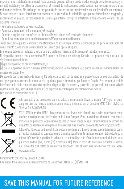 nociva en una instalación residencial. Este producto genera, utiliza y puede irradiar energía de radiofrecuencia y si no está instalado y se utiliza de acuerdo con el manual de instrucciones puede causar interferencias nocivas a las radiocomunicaciones. Sin embargo, no hay garantía de que no ocurran interferencias en una instalación en particular. Si este producto causa interferencias nocivas en la recepción de televisión que puede determinarse apagando y encendiendo el equipo, se recomienda al usuario que intente corregir la interferencia tomando una o varias de las siguientes medidas:- Reoriente o reubique la antena receptora.- Aumente la separación entre el equipo y el receptor.- Conecte el equipo a un enchufe en un circuito diferente al que está conectado el receptor. - Consulte al comerciante o a un técnico de radio/TV experto para recibir ayuda.Tenga en cuenta que los cambios o modificaciones no estén expresamente aprobados por la parte responsable del cumplimiento puede anular la autorización del usuario para operar el equipo.Este equipo debe estar instalado y funcionar a una distancia mínima de 20 cm entre el radiador y su cuerpo.El dispositivo cumple con la normativa RSS exenta de licencia de Industry Canada. La operación está sujeta a las siguientes dos condiciones:(1) que el dispositivo no cause interferencias, y(2) que el dispositivo acepte cualquier interferencia, incluso la interferencia que pueda causar un funcionamiento no deseado del dispositivo.De acuerdo con la normativa de Industry Canada, este transmisor de radio solo puede funcionar con una antena de un tipo y ganancia máxima (o menor a ella) aprobada para el transmisor por Industry Canada. Para reducir la posible interferencia de radio con otros usuarios, se debe elegir un tipo de antena y ganancia cuya potencia isotrópica radiada equivalente (e.i.r.p., por sus siglas en inglés) no supere lo necesario para una comunicación exitosa.Declaración de conformidad de la UEEste producto y los accesorios suministrados, si corresponde, llevan la marca &quot;CE&quot; y por lo tanto, cumplen con las normas europeas armonizadas, incluidas en la Directiva EMC 2004/108/EC, la Directiva RoHS 2011/65/EU.2012/19/EU (directiva WEEE): Los productos que llevan este símbolo no pueden desecharse como residuos municipales no clasificados en la Unión Europea. Para un reciclado adecuado, devuelva el producto a su proveedor local cuando adquiera un nuevo equipo de igual funcionalidad o deséchelo en los puntos de recolección designados. Para obtener más información consulte: www.recyclethis.info.2006/66/EC (directiva de batería): Este producto contiene una batería que no puede desecharse como un residuo municipal no clasificado en la Unión Europea Consulte la documentación del producto para obtener información específica de la batería. La batería lleva este símbolo, que puede incluir una letra que indica cadmio (Cd), plomo (Pb) o mercurio (Hg). Para un reciclado adecuado, devuelva la batería a su proveedor o al centro de recolección designado. Para obtener más información consulte: www.recyclethis.info.Cumplimiento con Industry Canada ICES-003Este dispositivo cumple con los requerimientos de las normas CAN ICES-3 (B)/NMB-3(B).SAVE THIS MANUAL FOR FUTURE REFERENCE