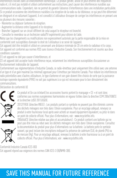 interférences nocives dans un environnement domestique. Ce produit génère, utilise et peut émettre des fréquences radio et, s’il n’est pas installé et utilisé conformément aux instructions, peut causer des interférences nuisibles aux communications radio. Cependant, rien ne permet de garantir l’absence d’interférences dans une installation particulière. Si ce produit occasionne des interférences nuisibles à la réception de la radio ou du téléviseur, ce qui peut être déterminé en éteignant et en rallumant l’appareil, il est conseillé à l’utilisateur d’essayer de corriger les interférences en prenant une ou plusieurs des mesures suivantes :- Réorienter ou déplacer l’antenne de réception.- Augmenter la distance entre l’appareil et le récepteur.- Brancher l’appareil sur un circuit différent de celui auquel le récepteur est branché. - Consulter le revendeur ou un technicien radio/TV expérimenté pour obtenir de l’aide.Notez que les changements ou modifications non expressément autorisés par la partie responsable de la mise en conformité sont susceptibles d’annuler le droit de l’utilisateur à se servir de l’appareil.Cet appareil doit être installé et utilisé en conservant une distance minimale de 20 cm entre le radiateur et le corps.Cet appareil est conformé aux normes RSS sans licence d’Industrie Canada. Son fonctionnement est soumis aux deux conditions suivantes :(1) cet appareil ne doit pas causer d’interférences, et(2) cet appareil doit accepter toute interférence reçue, notamment les interférences susceptibles d’occasionner un fonctionnement indésirable de l’appareil.Conformément aux réglementations d’Industrie Canada, ce radio-émetteur peut uniquement être utilisé avec une antenne d’un type et d’un gain maximal (ou minimal) approuvé pour l’émetteur par Industrie Canada. Pour réduire les interférences radio potentielles avec d’autres utilisateurs, le type d’antenne et son gain doivent être choisis de sorte que la puissance isotrope rayonnée équivalente (PIRE) ne soit pas supérieure à ce qui est nécessaire pour le bon déroulement des communications.Déclaration de conformité UECe produit et (le cas échéant) les accessoires fournis portent le marquage « CE » et sont donc conformes aux normes européennes harmonisées en vigueur listées dans la directive CEM 2004/108/CE et la directive LdSD 2011/65/UE.2012/19/UE (directive WEEE) : Les produits portant ce symbole ne peuvent pas être éliminés comme des déchets ménagers non triés dans l’Union européenne. Pour un recyclage adéquat, renvoyez ce produit à votre fournisseur local après avoir acheté un nouvel équipement équivalent, ou jetez-le dans un point de collecte officiel. Pour plus d’informations, voir : www.recyclethis.info.2006/66/CE (directive relative aux piles et accumulateurs) : Ce produit contient une batterie qui ne peut-pas être mise au rebut avec les déchets ménagers non triés dans l’Union européenne. Consultez la documentation du produit pour plus d’informations sur la batterie. La batterie porte le symbole suivant, qui peut inclure des inscriptions indiquant la présence de cadmium (Cd), de plomb (Pb) ou de mercure (Hg). Pour un recyclage adéquat, renvoyez la batterie à votre fournisseur ou à un point de collecte officiel. Pour plus d’informations, voir : www.recyclethis.info.Conformité Industrie Canada ICES-003Cet appareil répond aux exigences des normes CAN ICES-3 (B)/NMB-3(B).SAVE THIS MANUAL FOR FUTURE REFERENCE