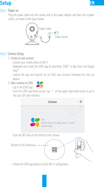 1SetupStep 1 Power-onPlug the power cable into the camera and to the power adapter and then into a power outlet, as shown in the figure below. Power CablePower OutletStep 2 Camera Setup1. Create an user account- Connect your mobile phone to Wi-Fi. - Download and install the EZVIZ app by searching “EZVIZ” in App Store and Google PlayTM.  - Launch the app and register for an EZVIZ user account following the start-up wizard.2. Add a camera to EZVIZ- Log in the EZVIZ app.- From the EZVIZ app Home screen, tap “+” on the upper-right hand corner to go to the scan QR code interface.- Scan the QR Code on the bottom of the camera.Bottom of the Camera- Follow the EZVIZ app wizard to finish Wi-Fi configuration. 