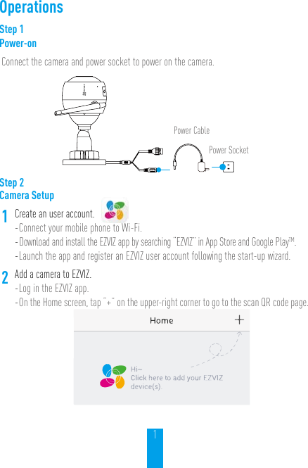 1OperationsStep 1Power-onConnect the camera and power socket to power on the camera.Power CablePower SocketStep 2Camera Setup1Create an user account.- Connect your mobile phone to Wi-Fi. - Download and install the EZVIZ app by searching “EZVIZ” in App Store and Google PlayTM.  - Launch the app and register an EZVIZ user account following the start-up wizard.2Add a camera to EZVIZ. - Log in the EZVIZ app.- On the Home screen, tap “+” on the upper-right corner to go to the scan QR code page.