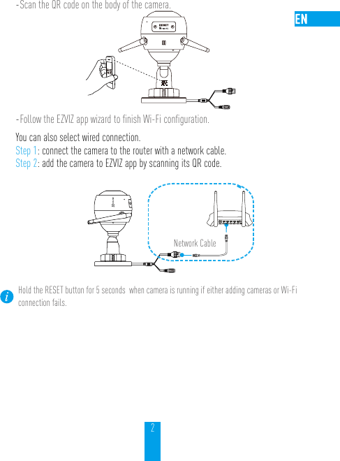 2- Scan the QR code on the body of the camera.- Follow the EZVIZ app wizard to ﬁnish Wi-Fi conﬁguration.You can also select wired connection. Step 1: connect the camera to the router with a network cable.Step 2: add the camera to EZVIZ app by scanning its QR code.  N3Network CableHold the RESET button for 5 seconds  when camera is running if either adding cameras or Wi-Fi connection fails.