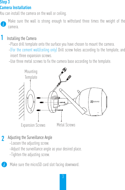 3Step 3Camera Installation You can install the camera on the wall or ceiling.Make sure the wall is strong enough to withstand three times the weight of the camera.1Installing the Camera- Place drill template onto the surface you have chosen to mount the camera. - (For the cement wall/ceiling only) Drill screw holes according to the template, and insert three expansion screws.- Use three metal screws to ﬁx the camera base according to the template.Mounting TemplateExpansion Screws Metal Screws2Adjusting the Surveillance Angle- Loosen the adjusting screw.- Adjust the surveillance angle as your desired place. - Tighten the adjusting screw.Make sure the microSD card slot facing downward.