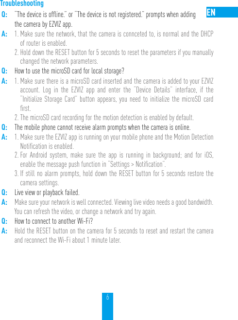 6TroubleshootingQ: “The device is ofﬂine.” or “The device is not registered.” prompts when adding  the camera by EZVIZ app.A: 1. Make sure the network, that the camera is connceted to, is normal and the DHCP of router is enabled.2. Hold down the RESET button for 5 seconds to reset the parameters if you manually changed the network parameters.Q: How to use the microSD card for local storage?A: 1. Make sure there is a microSD card inserted and the camera is added to your EZVIZ account. Log in the EZVIZ app and enter the “Device Details” interface, if the “Initialize Storage Card” button appears, you need to initialize the microSD card ﬁrst.2. The microSD card recording for the motion detection is enabled by default.Q: The mobile phone cannot receive alarm prompts when the camera is online.A: 1. Make sure the EZVIZ app is running on your mobile phone and the Motion Detection Notiﬁcation is enabled.2. For Android system, make sure the app is running in background; and for iOS,  enable the message push function in “Settings &gt; Notiﬁcation”. 3. If still no alarm prompts, hold down the RESET button for 5 seconds restore the camera settings.Q: Live view or playback failed.A: Make sure your network is well connected. Viewing live video needs a good bandwidth. You can refresh the video, or change a network and try again.Q: How to connect to another Wi-Fi?A: Hold the RESET button on the camera for 5 seconds to reset and restart the camera and reconnect the Wi-Fi about 1 minute later.