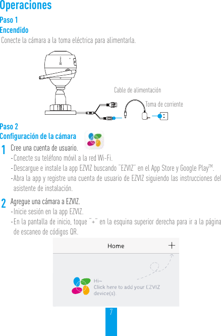 7OperacionesPaso 1EncendidoConecte la cámara a la toma eléctrica para alimentarla.Cable de alimentaciónToma de corrientePaso 2Conﬁguración de la cámara1Cree una cuenta de usuario.- Conecte su teléfono móvil a la red Wi-Fi. - Descargue e instale la app EZVIZ buscando “EZVIZ” en el App Store y Google PlayTM.  - Abra la app y registre una cuenta de usuario de EZVIZ siguiendo las instrucciones del asistente de instalación.2Agregue una cámara a EZVIZ. - Inicie sesión en la app EZVIZ.- En la pantalla de inicio, toque “+” en la esquina superior derecha para ir a la página de escaneo de códigos QR.