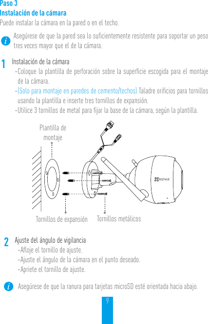 9Paso 3Instalación de la cámara Puede instalar la cámara en la pared o en el techo.Asegúrese de que la pared sea lo suﬁcientemente resistente para soportar un peso tres veces mayor que el de la cámara.1Instalación de la cámara- Coloque la plantilla de perforación sobre la superﬁcie escogida para el montaje de la cámara. - (Solo para montaje en paredes de cemento/techos) Taladre oriﬁcios para tornillos usando la plantilla e inserte tres tornillos de expansión.- Utilice 3 tornillos de metal para ﬁjar la base de la cámara, según la plantilla.Plantilla de montajeTornillos de expansión Tornillos metálicos2Ajuste del ángulo de vigilancia- Aﬂoje el tornillo de ajuste.- Ajuste el ángulo de la cámara en el punto deseado. - Apriete el tornillo de ajuste.Asegúrese de que la ranura para tarjetas microSD esté orientada hacia abajo.