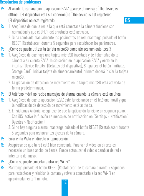 12Resolución de problemasP: Al añadir la cámara con la aplicación EZVIZ aparece el mensaje “The device is ofﬂine.” (El dispositivo está sin conexión.) o “The device is not registered.”  (El dispositivo no está registrado.).R: 1. Asegúrese de que la red a la que está conectada la cámara funcione con normalidad y que el DHCP del enrutador esté activado.2. Si ha cambiado manualmente los parámetros de red, mantenga pulsado el botón RESET (Restablecer) durante 5 segundos para restablecer los parámetros.P: ¿Cómo se puede utilizar la tarjeta microSD como almacenamiento local?R: 1. Asegúrese de que haya una tarjeta microSD insertada y de haber añadido la cámara a su cuenta EZVIZ. Inicie sesión en la aplicación EZVIZ y entre en la interfaz “Device Details” (Detalles del dispositivo), Si aparece el botón “Initialize Storage Card” (Iniciar tarjeta de almacenamiento), primero deberá iniciar la tarjeta microSD.2. La grabación de detección de movimiento en la tarjeta microSD está activada de forma predeterminada.P: El teléfono móvil no recibe mensajes de alarma cuando la cámara está en línea.R: 1. Asegúrese de que la aplicación EZVIZ esté funcionando en el teléfono móvil y que la notiﬁcación de detección de movimiento esté activada.2. En sistemas Android, asegúrese de que la aplicación funcione en segundo plano. Con iOS, active la función de mensajes de notiﬁcación en “Settings &gt; Notiﬁcation” (Ajustes &gt; Notiﬁcación). 3. Si no hay ninguna alarma, mantenga pulsado el botón RESET (Restablecer) durante 5 segundos para restaurar los ajustes de la cámara.P: Error en la Vista en directo o reproducción.R: Asegúrese de que la red está bien conectada. Para ver el vídeo en directo es necesario un buen ancho de banda. Puede actualizar el vídeo o cambiar de red e intentarlo de nuevo.P: ¿Cómo se puede conectar a otra red Wi-Fi?R: Mantenga pulsado el botón RESET (Restablecer) de la cámara durante 5 segundos para restablecer y reiniciar la cámara y volver a conectarla a la red Wi-Fi en aproximadamente 1 minuto.