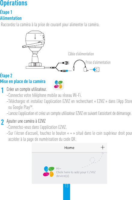 13OpérationsÉtape 1AlimentationRaccordez la caméra à la prise de courant pour alimenter la caméra.Câble d’alimentationPrise d’alimentationÉtape 2Mise en place de la caméra1Créer un compte utilisateur.- Connectez votre téléphone mobile au réseau Wi-Fi. - Téléchargez et installez l’application EZVIZ en recherchant « EZVIZ » dans l’App Store ou Google PlayTM.- Lancez l’application et créez un compte utilisateur EZVIZ en suivant l’assistant de démarrage.2Ajouter une caméra à EZVIZ - Connectez-vous dans l’application EZVIZ.- Sur l’écran d’accueil, touchez le bouton « + » situé dans le coin supérieur droit pour accéder à la page de numérisation du code QR.