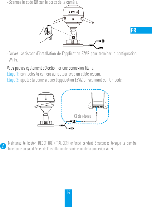 14- Scannez le code QR sur le corps de la caméra.- Suivez l’assistant d’installation de l’application EZVIZ pour terminer la conﬁguration Wi-Fi.Vous pouvez également sélectionner une connexion ﬁlaire.Étape 1: connectez la camera au routeur avec un câble réseau.Étape 2: ajoutez la camera dans l’application EZVIZ en scannant son QR code. N3Câble réseauMaintenez le bouton RESET (RÉINITIALISER) enfoncé pendant 5 secondes lorsque la caméra fonctionne en cas d’échec de l’installation de caméras ou de la connexion Wi-Fi.