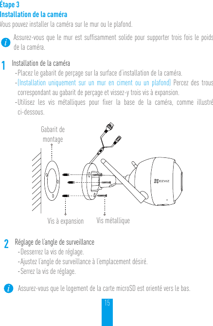 15Étape 3Installation de la caméra Vous pouvez installer la caméra sur le mur ou le plafond.Assurez-vous que le mur est sufﬁsamment solide pour supporter trois fois le poids de la caméra.1Installation de la caméra- Placez le gabarit de perçage sur la surface d’installation de la caméra. - (Installation uniquement sur un mur en ciment ou un plafond) Percez des trous correspondant au gabarit de perçage et vissez-y trois vis à expansion.- Utilisez les vis métalliques pour ﬁxer la base de la caméra, comme illustré  ci-dessous.Gabarit de montageVis à expansion Vis métallique2Réglage de l’angle de surveillance- Desserrez la vis de réglage.- Ajustez l’angle de surveillance à l’emplacement désiré. - Serrez la vis de réglage.Assurez-vous que le logement de la carte microSD est orienté vers le bas.