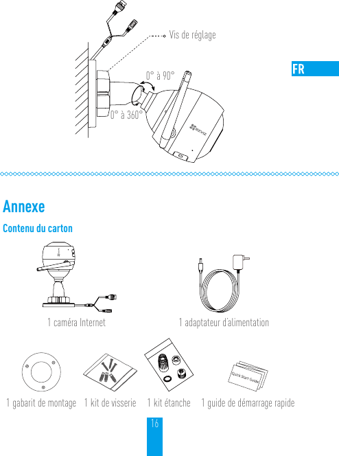 16Vis de réglage0° à 90°0° à 360°AnnexeContenu du carton1 caméra Internet 1 adaptateur d’alimentation1 gabarit de montage 1 kit de visserie 1 kit étanche 1 guide de démarrage rapide