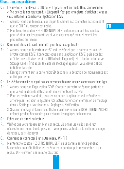 18Résolution des problèmesQ : Les invites « The device is ofﬂine. » (L’appareil est en mode Hors connexion) ou « The device is not registered. » (L’appareil n’est pas enregistré) s’afﬁchent lorsque vous installez la caméra via l’application EZVIZ.R : 1. Assurez-vous que le réseau sur lequel la caméra est connectée est normal et que le DHCP du routeur est activé.2. Maintenez le bouton RESET (RÉINITIALISER) enfoncé pendant 5 secondes  pour réinitialiser les paramètres si vous avez changé manuellement les paramètres du réseau.Q : Comment utiliser la carte microSD pour le stockage local ?R : 1. Assurez-vous que la carte microSD est insérée et que la caméra est ajoutée à votre compte EZVIZ. Connectez-vous dans l’application EZVIZ, puis accédez à l’interface « Device Details » (Détails de l’appareil). Si le bouton « Initialize Storage Card » (Initialiser la carte de stockage) apparaît, vous devez d’abord initialiser la carte.2. L’enregistrement sur la carte microSD destiné à la détection de mouvements est activé par défaut.Q : Le téléphone mobile ne reçoit pas les messages d’alarme lorsque la caméra est hors ligne.R : 1. Assurez-vous que l’application EZVIZ s’exécute sur votre téléphone portable et que la Notiﬁcation de détection de mouvements est activée.2. Pour les systèmes Android, assurez-vous que l’application est exécutée en arrière-plan ; et pour le système iOS, activez la fonction d’émission de message dans « Settings &gt; Notiﬁcation » (Réglages &gt; Notiﬁcation). 3. Si aucun message d’alarme ne s’afﬁche, maintenez le bouton RESET (RÉINITIALISER) enfoncé pendant 5 secondes pour restaurer les réglages de la caméra.Q : Échec vue en direct ou lecture.R : Vériﬁez que votre réseau est bien connecté. Visionner les vidéos en direct nécessite une bonne bande passante. Vous pouvez actualiser la vidéo ou changer de réseau, puis réessayer.Q : Comment se connecter à un autre réseau Wi-Fi ?R : Maintenez le bouton RESET (RÉINITIALISER) de la caméra enfoncé pendant 5 secondes pour réinitialiser et redémarrer la caméra, puis reconnectez-la au réseau Wi-Fi environ une minute plus tard.