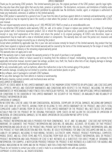 LIMITED WARRANTYThank you for purchasing EZVIZ products. This limited warranty gives you, the original purchaser of the EZVIZ product, specific legal rights. You may also have other legal rights that vary by state, province or jurisdiction. The disclaimers, exclusions, and limitations of liability under this limited warranty will not apply to the extent prohibited by applicable law. No distributor, reseller, agent, or employee is authorized to make any medication, extension, or addition to this limited warranty.Your EZVIZ product is warranted for a period of one (1) year from the date of purchase against defects in materials and workmanship, or such longer period as may be required by law in the country or state where this product is sold, when used normally in accordance with EZVIZ’s user manual.You can request warranty service by calling us at 1-855-MYEZVIZ (693-9849) or email us at service@ezvizlife.com.For any defective EZVIZ products under warranty, EZVIZ, Inc. will, at its option, (i) repair or replace your product free of charge; (ii) exchange your product with a functional equivalent product; (iii) or refund the original purchase price, provided you provide the original purchase receipt or copy, brief explanation of the defect, and return the product in its original packaging. At EZVIZ’s sole discretion, repair or replacement may be made with a new or refurbished product or components. This warranty does not cover the postal cost, insurance and any other incidental charges incurred by you in returning the product.Except where prohibited by applicable law, this is your sole and exclusive remedy for breach of this limited warranty. Any product that has either been repaired or replaced under this limited warranty will be covered by the terms of this limited warranty for the longer of ninety (90) days from the date of delivery or the remaining original warranty period.This warranty does not apply and is void:•Ifthewarrantyclaimismadeoutsidethewarrantyperiodoriftheproofofpurchaseisnotprovided.•Foranymalfunction,defectorfailurecausedbyorresultingfromtheevidenceofimpact,mishandling,tampering,usecontrarytotheapplicable instruction manual, incorrect power line voltage, accident, loss, theft, fire, flood or other Acts of God, shipping damage or damage resulting from repairs performed by unauthorized personnel.•Foranyconsumableparts,suchasbatteries,wherethemalfunctionisduetothenormalagingoftheproduct.•Cosmeticdamage,includingbutnotlimitedtoscratches,dentsandbrokenplasticonports.•Anysoftware,evenifpackagedorsoldwithEZVIZhardware.•Foranyotherdamagesfreefromdefectsinmaterialorworkmanship.•Routinecleaning,normalcosmeticandmechanicalwearandtear.DISCLAIMER OF WARRANTIESEXCEPT AS STATED ABOVE IN THIS LIMITED WARRANTY, AND TO THE MAXIMUM EXTENT PERMITTED BY APPLICABLE LAW, EZVIZ DISCLAIMS ALL EXPRESS, IMPLIED, AND STATUTORY WARRANTIES AND CONDITIONS WITH RESPECT TO THE PRODUCT, INCLUDING THE IMPLIED WARRANTIES OF MERCHANTABILITY AND FITNESS FOR A PARTICULAR PURPOSE, THE DURATION OF ANY APPLICABLE IMPLIED WARRANTIES OR CONDITIONS TO THE DURATION OF THIS LIMITED WARRANTY, THE SECURITY OF THE PRODUCT, OR AVAILABILITY AND RELIABILITY OF PRODUCT INFORMATION OR DATA.LIMITATION OF DAMAGESIN NO EVENT WILL EZVIZ BE LIABLE FOR ANY CONSEQUENTIAL, INCIDENTAL, EXEMPLARY, OR SPECIAL DAMAGES, INCLUDING ANY DAMAGES FOR LOST DATA OR LOST PROFITS, ARISING FROM OR RELATING TO THIS LIMITED WARRANTY OR THE PRODUCT, AND EZVIZ’S TOTAL CUMULATIVE LIABILITY ARISING FROM OR RELATED TO THIS LIMITED WARRANTY OR THE PRODUCT WILL NOT EXCEED THE AMOUNT ACTUALLY PAID FOR THE PRODUCT BY THE ORIGINAL PURCHASER. SOME STATES DO NOT ALLOW THE EXCLUSION OR LIMITATION OF INCIDENTAL OR CONSEQUENTIAL DAMAGES, SO THE ABOVE LIMITATION OR EXCLUSION MAY NOT APPLY TO YOU.LIMITATION OF LIABILITYALL PRODUCT INFORMATION AND DATA IS PROVIDED FOR YOUR CONVENIENCE, “AS IS”, AND “AS AVAILABLE”. EZVIZ DOES NOT REPRESENT, WARRANT, OR GUARANTEE THAT PRODUCT INFORMATION AND DATA WILL BE AVAILABLE, ACCURATE, OR RELIABLE OR THAT PRODUCT INFORMATION AND DATA OR USE OF THE PRODUCT WILL PROVIDE SAFETY IN YOUR HOME. YOU USE ALL PRODUCT INFORMATION, DATA, AND THE PRODUCT AT YOUR OWN DISCRETION AND RISK. YOU WILL BE SOLELY RESPONSIBLE FOR (AND EZVIZ DISCLAIMS) ANY AND ALL LOSS, LIABILITY, OR DAMAGES, INCLUDING TO YOUR WIRING, FIXTURES, ELECTRICITY, HOME, PRODUCT, PRODUCT PERIPHERALS, COMPUTER, MOBILE DEVICE, AND ALL OTHER ITEMS AND PETS, RESULTING FROM YOUR USE OF THE PRODUCT INFORMATION, DATA, OR PRODUCT. PRODUCT INFORMATION AND DATA PROVIDED BY EZVIZ IS NOT INTENDED AS A SUBSTITUTE FOR DIRECT MEANS OF OBTAINING THE INFORMATION. FOR EXAMPLE, A NOTIFICATION PROVIDED THROUGH THE PRODUCT IS NOT INTENDED AS A SUBSTITUTE FOR AUDIBLE AND VISIBLE INDICATIONS IN THE HOME AND ON THE PRODUCT, NOR FOR A THIRD PARTY MONITORING SERVICE.Please do not hesitate to contact your seller, or send e-mails to us service@ezvizlife.com, with any questions.COPYRIGHT ©2018 EZVIZ Inc. ALL RIGHTS RESERVED.