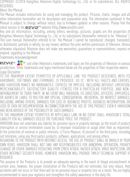 COPYRIGHT ©2018 Hangzhou Hikvision Digital Technology Co., Ltd. or its subsidiaries. ALL RIGHTS RESERVED.About this ManualThe Manual includes instructions for using and managing the product. Pictures, charts, images and all other information hereinafter are for description and explanation only. The information contained in the Manual is subject to change, without notice, due to firmware updates or other reasons. Please find the latest version in the  ™ website (http://www.ezvizlife.com).Any and all information, including, among others, wordings, pictures, graphs are the properties of Hangzhou Hikvision Digital Technology Co., Ltd. or its subsidiaries (hereinafter referred to be “Hikvision”). This user manual (hereinafter referred to be “the Manual”) cannot be reproduced, changed, translated, or distributed, partially or wholly, by any means, without the prior written permission of Hikvision. Unless otherwise stipulated, Hikvision does not make any warranties, guarantees or representations, express or implied, regarding to the Manual.Trademarks Acknowledgement™,  ™, and other Hikvision’s trademarks and logos are the properties of Hikvision in various jurisdictions. Other trademarks and logos mentioned below are the properties of their respective owners.Legal DisclaimerTO THE MAXIMUM EXTENT PERMITTED BY APPLICABLE LAW, THE PRODUCT DESCRIBED, WITH ITS HARDWARE, SOFTWARE AND FIRMWARE, IS PROVIDED “AS IS”, WITH ALL FAULTS AND ERRORS, AND HIKVISION MAKES NO WARRANTIES, EXPRESS OR IMPLIED, INCLUDING WITHOUT LIMITATION, MERCHANTABILITY, SATISFACTORY QUALITY, FITNESS FOR A PARTICULAR PURPOSE, AND NON-INFRINGEMENT OF THIRD PARTY. IN NO EVENT WILL HIKVISION, ITS DIRECTORS, OFFICERS, EMPLOYEES, OR AGENTS BE LIABLE TO YOU FOR ANY SPECIAL, CONSEQUENTIAL, INCIDENTAL, OR INDIRECT DAMAGES, INCLUDING, AMONG OTHERS, DAMAGES FOR LOSS OF BUSINESS PROFITS, BUSINESS INTERRUPTION, OR LOSS OF DATA OR DOCUMENTATION, IN CONNECTION WITH THE USE OF THIS PRODUCT, EVEN IF HIKVISION HAS BEEN ADVISED OF THE POSSIBILITY OF SUCH DAMAGES. TO THE MAXIMUM EXTENT PERMITTED BY APPLICABLE LAW, IN NO EVENT SHALL HIKVISION’S TOTAL LIABILITY FOR ALL DAMAGES EXCEED THE PURCHASE PRICE THE PRODUCT. HIKVISION does not undertake any liability for personal injury or property damage, as the result of product interruption or service termination cause by: a) improper installation or usage other than as requested; b) the protection of national or public interests; c) Force Majeure; d) yourself or the third party, including not limitation, using any third party’s products, software, applications, and among others.REGARDING TO THE PRODUCT WITH INTERNET ACCESS, THE USE OF PRODUCT SHALL BE WHOLLY AT YOUR OWN RISKS. HIKVISION SHALL NOT TAKE ANY RESPONSIBILITES FOR ABNORMAL OPERATION, PRIVACY LEAKAGE OR OTHER DAMAGES RESULTING FROM CYBER ATTACK, HACKER ATTACK, VIRUS INSPECTION, OR OTHER INTERNET SECURITY RISKS; HOWEVER, HIKVISION WILL PROVIDE TIMELY TECHNICAL SUPPORT IF REQUIRED.The purpose of the Products is to provide an adequate warning in the event of illegal encroachment in certain area; however, the proper installation of the Products will not eliminate, but only reduce, that accidents will not occur or that there will be no personal injury or property loss as a result. You are highly recommended to raise your vigilance and strengthen the safety awareness in the daily life. 