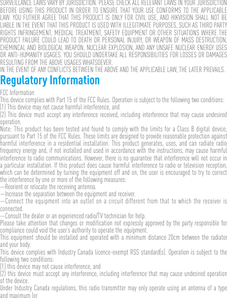 SURVEILLANCE LAWS VARY BY JURISDICTION. PLEASE CHECK ALL RELEVANT LAWS IN YOUR JURISDICTION BEFORE USING THIS PRODUCT IN ORDER TO ENSURE THAT YOUR USE CONFORMS TO THE APPLICABLE LAW. YOU FUTHER AGREE THAT THIS PRODUCT IS ONLY FOR CIVIL USE, AND HIKVISION SHALL NOT BE LIABLE IN THE EVENT THAT THIS PRODUCT IS USED WITH ILLEGITIMATE PURPOSES, SUCH AS THIRD PARTY RIGHTS INFRINGEMENT, MEDICAL TREATMENT, SAFETY EQUIPMENT OR OTHER SITUATIONS WHERE THE PRODUCT FAILURE COULD LEAD TO DEATH OR PERSONAL INJURY, OR WEAPON OF MASS DESTRUCTION, CHEMINCAL AND BIOLOGICAL WEAPON, NUCLEAR EXPLOSION, AND ANY UNSAFE NUCLEAR ENERGY USES OR ANTI-HUMANITY USAGES. YOU SHOULD UNDERTAKE ALL RESPONSIBILITIES FOR LOSSES OR DAMAGES RESULTING FROM THE ABOVE USAGES WHATSOEVER.IN THE EVENT OF ANY CONFLICTS BETWEEN THE ABOVE AND THE APPLICABLE LAW, THE LATER PREVAILS. Regulatory InformationFCC InformationThis device complies with Part 15 of the FCC Rules. Operation is subject to the following two conditions: (1) This device may not cause harmful interference, and (2) This device must accept any interference received, including interference that may cause undesired operation. Note: This product has been tested and found to comply with the limits for a Class B digital device, pursuant to Part 15 of the FCC Rules. These limits are designed to provide reasonable protection against harmful interference in a residential installation. This product generates, uses, and can radiate radio frequency energy and, if not installed and used in accordance with the instructions, may cause harmful interference to radio communications. However, there is no guarantee that interference will not occur in a particular installation. If this product does cause harmful interference to radio or television reception, which can be determined by turning the equipment off and on, the user is encouraged to try to correct the interference by one or more of the following measures: —Reorient or relocate the receiving antenna. —Increase the separation between the equipment and receiver. —Connect the equipment into an outlet on a circuit different from that to which the receiver is connected. —Consult the dealer or an experienced radio/TV technician for help.Please take attention that changes or modification not expressly approved by the party responsible for compliance could void the user’s authority to operate the equipment.This equipment should be installed and operated with a minimum distance 20cm between the radiator and your body.This device complies with Industry Canada licence-exempt RSS standard(s). Operation is subject to the following two conditions: (1) this device may not cause interference, and(2) this device must accept any interference, including interference that may cause undesired operation of the device.Under Industry Canada regulations, this radio transmitter may only operate using an antenna of a type and maximum (or 