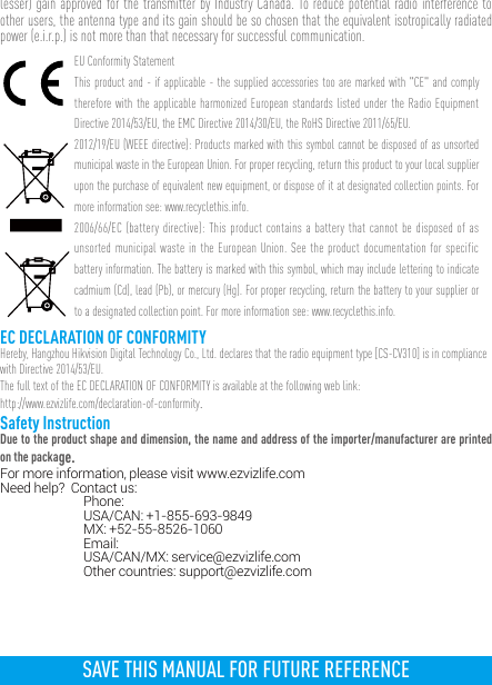 lesser) gain approved for the transmitter by Industry Canada. To reduce potential radio interference to other users, the antenna type and its gain should be so chosen that the equivalent isotropically radiated power (e.i.r.p.) is not more than that necessary for successful communication.EU Conformity StatementThis product and - if applicable - the supplied accessories too are marked with &quot;CE&quot; and comply therefore with the applicable harmonized European standards listed under the Radio Equipment Directive 2014/53/EU, the EMC Directive 2014/30/EU, the RoHS Directive 2011/65/EU.2012/19/EU (WEEE directive): Products marked with this symbol cannot be disposed of as unsorted municipal waste in the European Union. For proper recycling, return this product to your local supplier upon the purchase of equivalent new equipment, or dispose of it at designated collection points. For more information see: www.recyclethis.info. 2006/66/EC (battery directive): This product contains a battery that cannot be disposed of as unsorted municipal waste in the European Union. See the product documentation for specific battery information. The battery is marked with this symbol, which may include lettering to indicate cadmium (Cd), lead (Pb), or mercury (Hg). For proper recycling, return the battery to your supplier or to a designated collection point. For more information see: www.recyclethis.info.EC DECLARATION OF CONFORMITYHereby, Hangzhou Hikvision Digital Technology Co., Ltd. declares that the radio equipment type [CS-CV310] is in compliance with Directive 2014/53/EU.The full text of the EC DECLARATION OF CONFORMITY is available at the following web link:http://www.ezvizlife.com/declaration-of-conformity.Safety InstructionDue to the product shape and dimension, the name and address of the importer/manufacturer are printed on the package.For more information, please visit www.ezvizlife.com     Need help?  Contact us: Phone:   USA/CAN: +1-855-693-9849  MX: +52-55-8526-1060 Email:  USA/CAN/MX: service@ezvizlife.com  Other countries: support@ezvizlife.comSAVE THIS MANUAL FOR FUTURE REFERENCE