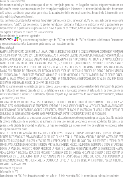 Acerca de los documentosLos documentos incluyen instrucciones para el uso y el manejo del producto. Las fotografías, cuadros, imágenes y cualquier otra información provista a continuación tienen ﬁnes descriptivos y explicativos únicamente. La información incluida en los documentos está sujeta a cambios sin previo aviso, por motivos de actualización de ﬁrmware u otros motivos. Encuentre la última versión en el sitio web (http://www.ezvizlife.com).Toda la información, incluidos los términos, fotografías y gráﬁcos, entre otros, pertenecen a EZVIZ Inc. o sus subsidiarias (en adelante denominados &quot;EZVIZ&quot;). Los documentos no pueden reproducirse, cambiarse, traducirse ni distribuirse total o parcialmente por ningún medio sin el permiso escrito previo de EZVIZ. Salvo disposición en contrario, EZVIZ no realiza ninguna declaración garantía, ya sea expresa o implícita, en relación con los documentos.Reconocimiento de las marcas registradas™,  ™ y otras marcas registradas y logos de EZVIZ son propiedad de EZVIZ en diferentes jurisdicciones. Otras marcas y logos mencionados en los documentos pertenecen a sus respectivos dueños.Renuncia legalHASTA EL GRADO MÁXIMO QUE PERMITA LA LEY APLICABLE, EL PRODUCTO DESCRIPTO, CON SU HARDWARE, SOFTWARE Y FIRMWARE SE PROPORCIONA &quot;TAL COMO ES&quot;, CON TODAS LAS FALLAS Y ERRORES Y EZVIZ NO GARANTIZA, DE MANERA EXPRESA O IMPLÍCITA, LA COMERCIABILIDAD, LA CALIDAD SATISFACTORIA, LA IDONEIDAD PARA UN PROPÓSITO EN PARTICULAR Y LA NO VIOLACIÓN POR PARTE DE TERCEROS, ENTRE OTRAS. EN NINGÚN CASO EZVIZ, SUS DIRECTORES, FUNCIONARIOS, EMPLEADOS O REPRESENTANTES SERÁN RESPONSABLES ANTE USTED POR DAÑOS ESPECIALES, CONSECUENTES, SECUNDARIOS O INDIRECTOS, ENTRE OTROS, DAÑOS POR PÉRDIDA DE GANANCIAS DEL NEGOCIO, INTERRUPCIÓN DEL NEGOCIO O PÉRDIDA DE DATOS O DOCUMENTACIÓN, RELACIONADA CON EL USO DE ESTE PRODUCTO, AUNQUE SE HUBIERA NOTIFICADO A EZVIZ DE LA POSIBILIDAD DE DICHOS DAÑOS.HASTA EL GRADO MÁXIMO QUE PERMITA LA LEY APLICABLE, EN NINGÚN CASO LA RESPONSABILIDAD TOTAL DE EZVIZ POR TODOS LOS DAÑOS EXCEDERÁ EL PRECIO DE COMPRA DEL PRODUCTO.EZVIZ no asume ninguna responsabilidad por los daños a las personas o a la propiedad que resulten de la interrupción del producto o la ﬁnalización del servicio causada por: a) la instalación o el uso inadecuado diferente al estipulado; b) la protección de los intereses nacionales o públicos; c) Fuerza mayo; d) el uso, por parte suya o de un tercero, de productos de terceras marcas, software y aplicaciones, entre otras.EN RELACIÓN AL PRODUCTO CON ACCESO A INTERNET, EL USO DEL PRODUCTO CORRERÁ COMPLETAMENTE POR SU CUENTA Y RIESGO. EZVIZ NO ASUMIRÁ NINGUNA RESPONSABILIDAD POR EL FUNCIONAMIENTO ANORMAL, ATENTADOS CONTRA LA PRIVACIDAD U OTROS DAÑOS QUE DERIVEN DE ATAQUES CIBERNÉTICOS, ATAQUES DE HACKERS, INSPECCIÓN DE VIRUS U OTROS RIESGOS DE SEGURIDAD DE INTERNET; SIN EMBARGO, EZVIZ PROPORCIONARÁ APOYO TÉCNICO OPORTUNO SI ES NECESARIO.El objetivo de los productos es proporcionar una advertencia adecuada en casos de usurpación ilegal en alguna área. No obstante, la correcta instalación de los productos no eliminará sino que solo reducirá la ocurrencia de esos accidentes, los daños a las personas o la pérdida de propiedad resultantes. Es muy recomendable que incremente el nivel de vigilancia y consciencia sobre la seguridad en la vida diaria.LAS LEYES DE VIGILANCIA VARÍAN EN CADA JURISDICCIÓN. REVISE TODAS LAS LEYES PERTINENTES EN SU JURISDICCIÓN ANTES DE USAR ESTE PRODUCTO PARA GARANTIZAR QUE EL USO CUMPLA CON LA LEGISLACIÓN APLICABLE. ADEMÁS, ACEPTA QUE ESTE PRODUCTO ES SOLO PARA USO CIVIL Y EZVIZ NO SERÁ RESPONSABLE SI FUERA UTILIZADO CON UN PROPÓSITO ILEGÍTIMO, TALES COMO LA VIOLACIÓN DE DERECHOS DE TERCERAS PARTES, TRATAMIENTO MÉDICO, EQUIPOS DE SEGURIDAD U OTRAS SITUACIONES DONDE LA FALLA DEL PRODUCTO PODRÍA PRODUCIR LA MUERTE O LESIONES PERSONALES O ARMA DE DESTRUCCIÓN MASIVA, ARMA QUÍMICA Y BIOLÓGICA, EXPLOSIÓN NUCLEAR Y CUALQUIER USO DE ENERGÍA NUCLEAR NO SEGURA O USOS CONTRA LA HUMANIDAD. USTED DEBE ASUMIR TODA LA RESPONSABILIDAD POR LAS PÉRDIDAS O DAÑOS QUE RESULTEN DE CUALQUIERA DE LOS USOS MENCIONADOS ANTERIORMENTE. EN CASO DE CONFLICTOS ENTRE LO DISPUESTO ANTERIORMENTE Y LA LEY APLICABLE, PREVALECERÁ ÉSTA ÚLTIMA.Información regulatoriaInformación de FCCCumplimiento con FCC: Este dispositivo cumple con la Parte 15 de la Normativa FCC. La operación está sujeta a las siguientes 