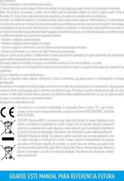 dos condiciones: (1) Que el dispositivo no cause interferencias nocivas, y(2) Que el dispositivo acepte cualquier interferencia recibida, incluida aquella que puede causar una funcionamiento indeseado.Nota: Este producto fue probado y cumple con los límites para los dispositivos digitales de Clase B, según la parte 15 de la Normativa FCC. Estos límites están diseñados para proporcionar una protección razonable contra la interferencia nociva en una instalación residencial. Este producto genera, utiliza y puede irradiar energía de radiofrecuencia y si no está instalado y se utiliza de acuerdo con el manual de instrucciones puede causar interferencias nocivas a las radiocomunicaciones. Sin embargo, no hay garantía de que no ocurran interferencias en una instalación en particular. Si este producto causa interferencias nocivas en la recepción de televisión que puede determinarse apagando y encendiendo el equipo, se recomienda al usuario que intente corregir la interferencia tomando una o varias de las siguientes medidas:- Reoriente o reubique la antena receptora.- Aumente la separación entre el equipo y el receptor.- Conecte el equipo a un enchufe en un circuito diferente al que está conectado el receptor. - Consulte al comerciante o a un técnico de radio/TV experto para recibir ayuda.Tenga en cuenta que los cambios o modiﬁcaciones no estén expresamente aprobados por la parte responsable del cumplimiento puede anular la autorización del usuario para operar el equipo.Este equipo debe estar instalado y funcionar a una distancia mínima de 20 cm entre el radiador y su cuerpo.El dispositivo cumple con la normativa RSS exenta de licencia de Industry Canada. La operación está sujeta a las siguientes dos condiciones:(1) que el dispositivo no cause interferencias, y(2) que el dispositivo acepte cualquier interferencia, incluso la interferencia que pueda causar un funcionamiento no deseado del dispositivo.De acuerdo con la normativa de Industry Canada, este transmisor de radio solo puede funcionar con una antena de un tipo y ganancia máxima (o menor a ella) aprobada para el transmisor por Industry Canada. Para reducir la posible interferencia de radio con otros usuarios, se debe elegir un tipo de antena y ganancia cuya potencia isotrópica radiada equivalente (e.i.r.p., por sus siglas en inglés) no supere lo necesario para una comunicación exitosa.Declaración de conformidad de la UEEste producto y los accesorios suministrados, si corresponde, llevan la marca &quot;CE&quot; y por lo tanto, cumplen con las normas europeas armonizadas, incluidas en la Directiva EMC 2004/108/EC, la Directiva RoHS 2011/65/EU.2012/19/EU (directiva WEEE): Los productos que llevan este símbolo no pueden desecharse como residuos municipales no clasiﬁcados en la Unión Europea. Para un reciclado adecuado, devuelva el producto a su proveedor local cuando adquiera un nuevo equipo de igual funcionalidad o deséchelo en los puntos de recolección designados. Para obtener más información consulte: www.recyclethis.info.2006/66/EC (directiva de batería): Este producto contiene una batería que no puede desecharse como un residuo municipal no clasiﬁcado en la Unión Europea Consulte la documentación del producto para obtener información especíﬁca de la batería. La batería lleva este símbolo, que puede incluir una letra que indica cadmio (Cd), plomo (Pb) o mercurio (Hg). Para un reciclado adecuado, devuelva la batería a su proveedor o al centro de recolección designado. Para obtener más información consulte: www.recyclethis.info.GUARDE ESTE MANUAL PARA REFERENCIA FUTURA