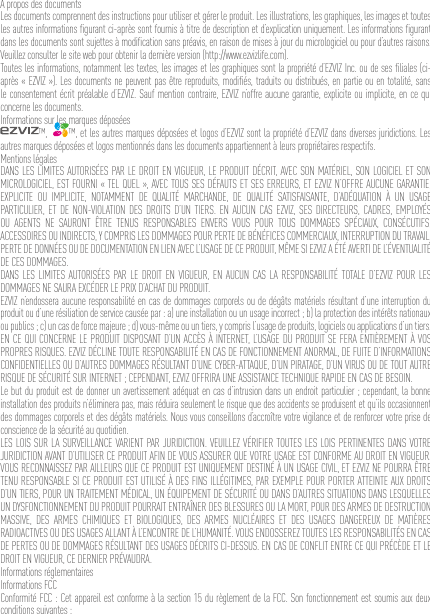 À propos des documentsLes documents comprennent des instructions pour utiliser et gérer le produit. Les illustrations, les graphiques, les images et toutes les autres informations ﬁgurant ci-après sont fournis à titre de description et d’explication uniquement. Les informations ﬁgurant dans les documents sont sujettes à modiﬁcation sans préavis, en raison de mises à jour du micrologiciel ou pour d’autres raisons. Veuillez consulter le site web pour obtenir la dernière version (http://www.ezvizlife.com).Toutes les informations, notamment les textes, les images et les graphiques sont la propriété d’EZVIZ Inc. ou de ses ﬁliales (ci-après « EZVIZ »). Les documents ne peuvent pas être reproduits, modiﬁés, traduits ou distribués, en partie ou en totalité, sans le consentement écrit préalable d’EZVIZ. Sauf mention contraire, EZVIZ n’offre aucune garantie, explicite ou implicite, en ce qui concerne les documents.Informations sur les marques déposées™,   ™, et les autres marques déposées et logos d’EZVIZ sont la propriété d’EZVIZ dans diverses juridictions. Les autres marques déposées et logos mentionnés dans les documents appartiennent à leurs propriétaires respectifs.Mentions légalesDANS LES LIMITES AUTORISÉES PAR LE DROIT EN VIGUEUR, LE PRODUIT DÉCRIT, AVEC SON MATÉRIEL, SON LOGICIEL ET SON MICROLOGICIEL, EST FOURNI « TEL QUEL », AVEC TOUS SES DÉFAUTS ET SES ERREURS, ET EZVIZ N’OFFRE AUCUNE GARANTIE, EXPLICITE OU IMPLICITE, NOTAMMENT DE QUALITÉ MARCHANDE, DE QUALITÉ SATISFAISANTE, D’ADÉQUATION À UN USAGE PARTICULIER, ET DE NON-VIOLATION DES DROITS D’UN TIERS. EN AUCUN CAS EZVIZ, SES DIRECTEURS, CADRES, EMPLOYÉS OU AGENTS NE SAURONT ÊTRE TENUS RESPONSABLES ENVERS VOUS POUR TOUS DOMMAGES SPÉCIAUX, CONSÉCUTIFS, ACCESSOIRES OU INDIRECTS, Y COMPRIS LES DOMMAGES POUR PERTE DE BÉNÉFICES COMMERCIAUX, INTERRUPTION DU TRAVAIL, PERTE DE DONNÉES OU DE DOCUMENTATION EN LIEN AVEC L’USAGE DE CE PRODUIT, MÊME SI EZVIZ A ÉTÉ AVERTI DE L’ÉVENTUALITÉ DE CES DOMMAGES.DANS LES LIMITES AUTORISÉES PAR LE DROIT EN VIGUEUR, EN AUCUN CAS LA RESPONSABILITÉ TOTALE D’EZVIZ POUR LES DOMMAGES NE SAURA EXCÉDER LE PRIX D’ACHAT DU PRODUIT.EZVIZ n’endossera aucune responsabilité en cas de dommages corporels ou de dégâts matériels résultant d’une interruption du produit ou d’une résiliation de service causée par : a) une installation ou un usage incorrect ; b) la protection des intérêts nationaux ou publics ; c) un cas de force majeure ; d) vous-même ou un tiers, y compris l’usage de produits, logiciels ou applications d’un tiers.EN CE QUI CONCERNE LE PRODUIT DISPOSANT D’UN ACCÈS À INTERNET, L’USAGE DU PRODUIT SE FERA ENTIÈREMENT À VOS PROPRES RISQUES. EZVIZ DÉCLINE TOUTE RESPONSABILITÉ EN CAS DE FONCTIONNEMENT ANORMAL, DE FUITE D’INFORMATIONS CONFIDENTIELLES OU D’AUTRES DOMMAGES RÉSULTANT D’UNE CYBER-ATTAQUE, D’UN PIRATAGE, D’UN VIRUS OU DE TOUT AUTRE RISQUE DE SÉCURITÉ SUR INTERNET ; CEPENDANT, EZVIZ OFFRIRA UNE ASSISTANCE TECHNIQUE RAPIDE EN CAS DE BESOIN.Le but du produit est de donner un avertissement adéquat en cas d’intrusion dans un endroit particulier ; cependant, la bonne installation des produits n’éliminera pas, mais réduira seulement le risque que des accidents se produisent et qu’ils occasionnent des dommages corporels et des dégâts matériels. Nous vous conseillons d’accroître votre vigilance et de renforcer votre prise de conscience de la sécurité au quotidien.LES LOIS SUR LA SURVEILLANCE VARIENT PAR JURIDICTION. VEUILLEZ VÉRIFIER TOUTES LES LOIS PERTINENTES DANS VOTRE JURIDICTION AVANT D’UTILISER CE PRODUIT AFIN DE VOUS ASSURER QUE VOTRE USAGE EST CONFORME AU DROIT EN VIGUEUR. VOUS RECONNAISSEZ PAR AILLEURS QUE CE PRODUIT EST UNIQUEMENT DESTINÉ À UN USAGE CIVIL, ET EZVIZ NE POURRA ÊTRE TENU RESPONSABLE SI CE PRODUIT EST UTILISÉ À DES FINS ILLÉGITIMES, PAR EXEMPLE POUR PORTER ATTEINTE AUX DROITS D’UN TIERS, POUR UN TRAITEMENT MÉDICAL, UN ÉQUIPEMENT DE SÉCURITÉ OU DANS D’AUTRES SITUATIONS DANS LESQUELLES UN DYSFONCTIONNEMENT DU PRODUIT POURRAIT ENTRAÎNER DES BLESSURES OU LA MORT, POUR DES ARMES DE DESTRUCTION MASSIVE, DES ARMES CHIMIQUES ET BIOLOGIQUES, DES ARMES NUCLÉAIRES ET DES USAGES DANGEREUX DE MATIÈRES RADIOACTIVES OU DES USAGES ALLANT À L’ENCONTRE DE L’HUMANITÉ. VOUS ENDOSSEREZ TOUTES LES RESPONSABILITÉS EN CAS DE PERTES OU DE DOMMAGES RÉSULTANT DES USAGES DÉCRITS CI-DESSUS. EN CAS DE CONFLIT ENTRE CE QUI PRÉCÈDE ET LE DROIT EN VIGUEUR, CE DERNIER PRÉVAUDRA.Informations réglementairesInformations FCCConformité FCC : Cet appareil est conforme à la section 15 du règlement de la FCC. Son fonctionnement est soumis aux deux conditions suivantes : 