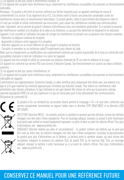 (1) Cet appareil ne doit pas causer d’interférences nuisibles, et(2) Cet appareil doit accepter toute interférence reçue, notamment les interférences susceptibles d’occasionner un fonctionnement indésirable.Remarque : Ce produit a été testé et reconnu conforme aux limites imposées pour un appareil numérique de classe B, conformément à la section 15 du règlement de la FCC. Ces limites visent à fournir une protection raisonnable contre les interférences nocives dans un environnement domestique. Ce produit génère, utilise et peut émettre des fréquences radio et, s’il n’est pas installé et utilisé conformément aux instructions, peut causer des interférences nuisibles aux communications radio. Cependant, rien ne permet de garantir l’absence d’interférences dans une installation particulière. Si ce produit occasionne des interférences nuisibles à la réception de la radio ou du téléviseur, ce qui peut être déterminé en éteignant et en rallumant l’appareil, il est conseillé à l’utilisateur d’essayer de corriger les interférences en prenant une ou plusieurs des mesures suivantes :- Réorienter ou déplacer l’antenne de réception.- Augmenter la distance entre l’appareil et le récepteur.- Brancher l’appareil sur un circuit différent de celui auquel le récepteur est branché. - Consulter le revendeur ou un technicien radio/TV expérimenté pour obtenir de l’aide.Notez que les changements ou modiﬁcations non expressément autorisés par la partie responsable de la mise en conformité sont susceptibles d’annuler le droit de l’utilisateur à se servir de l’appareil.Cet appareil doit être installé et utilisé en conservant une distance minimale de 20 cm entre le radiateur et le corps.Cet appareil est conformé aux normes RSS sans licence d’Industrie Canada. Son fonctionnement est soumis aux deux conditions suivantes :(1) cet appareil ne doit pas causer d’interférences, et(2) cet appareil doit accepter toute interférence reçue, notamment les interférences susceptibles d’occasionner un fonctionnement indésirable de l’appareil.Conformément aux réglementations d’Industrie Canada, ce radio-émetteur peut uniquement être utilisé avec une antenne d’un type et d’un gain maximal (ou minimal) approuvé pour l’émetteur par Industrie Canada. Pour réduire les interférences radio potentielles avec d’autres utilisateurs, le type d’antenne et son gain doivent être choisis de sorte que la puissance isotrope rayonnée équivalente (PIRE) ne soit pas supérieure à ce qui est nécessaire pour le bon déroulement des communications.Déclaration de conformité UECe produit et (le cas échéant) les accessoires fournis portent le marquage « CE » et sont donc conformes aux normes européennes harmonisées en vigueur listées dans la directive CEM 2004/108/CE et la directive LdSD 2011/65/UE.2012/19/UE (directive WEEE) : Les produits portant ce symbole ne peuvent pas être éliminés comme des déchets ménagers non triés dans l’Union européenne. Pour un recyclage adéquat, renvoyez ce produit à votre fournisseur local après avoir acheté un nouvel équipement équivalent, ou jetez-le dans un point de collecte ofﬁciel. Pour plus d’informations, voir : www.recyclethis.info.2006/66/CE (directive relative aux piles et accumulateurs) : Ce produit contient une batterie qui ne peut-pas être mise au rebut avec les déchets ménagers non triés dans l’Union européenne. Consultez la documentation du produit pour plus d’informations sur la batterie. La batterie porte le symbole suivant, qui peut inclure des inscriptions indiquant la présence de cadmium (Cd), de plomb (Pb) ou de mercure (Hg). Pour un recyclage adéquat, renvoyez la batterie à votre fournisseur ou à un point de collecte ofﬁciel. Pour plus d’informations, voir : www.recyclethis.info.CONSERVEZ CE MANUEL POUR UNE RÉFÉRENCE FUTURE