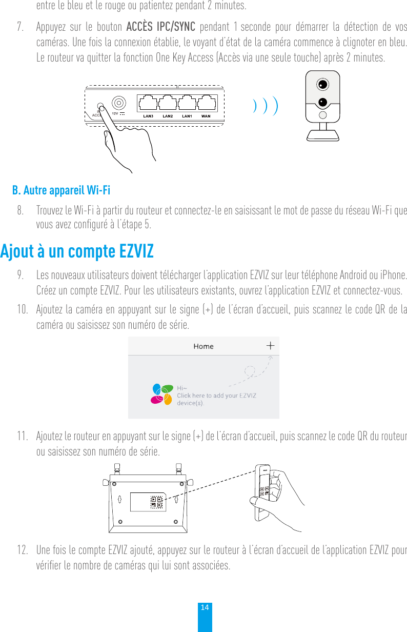 14entre le bleu et le rouge ou patientez pendant 2 minutes.7.  Appuyez sur le bouton ACCÈS IPC/SYNC pendant 1 seconde pour démarrer la détection de vos caméras. Une fois la connexion établie, le voyant d’état de la caméra commence à clignoter en bleu. Le routeur va quitter la fonction One Key Access (Accès via une seule touche) après 2 minutes.IPCACCESSB. Autre appareil Wi-Fi8.  Trouvez le Wi-Fi à partir du routeur et connectez-le en saisissant le mot de passe du réseau Wi-Fi que vous avez conﬁguré à l’étape 5.Ajout à un compte EZVIZ9.  Les nouveaux utilisateurs doivent télécharger l’application EZVIZ sur leur téléphone Android ou iPhone. Créez un compte EZVIZ. Pour les utilisateurs existants, ouvrez l’application EZVIZ et connectez-vous.10.  Ajoutez la caméra en appuyant sur le signe (+) de l’écran d’accueil, puis scannez le code QR de la caméra ou saisissez son numéro de série.11.  Ajoutez le routeur en appuyant sur le signe (+) de l’écran d’accueil, puis scannez le code QR du routeur ou saisissez son numéro de série.12.  Une fois le compte EZVIZ ajouté, appuyez sur le routeur à l’écran d’accueil de l’application EZVIZ pour vériﬁer le nombre de caméras qui lui sont associées.