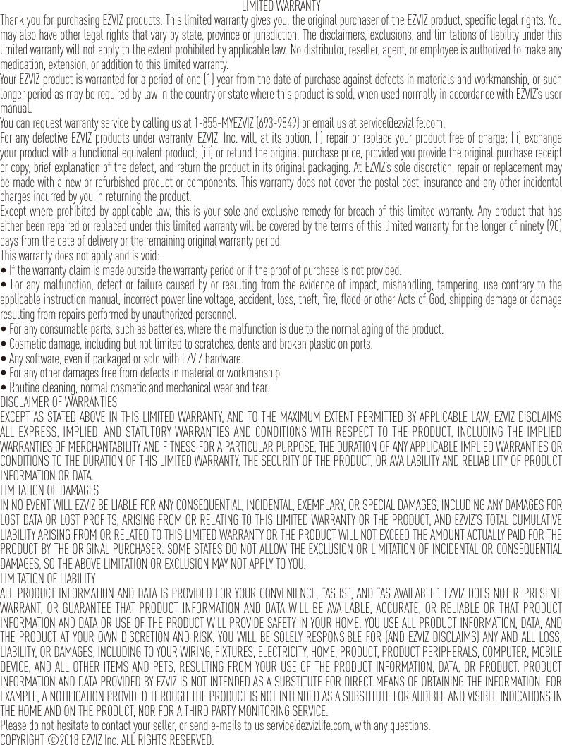 LIMITED WARRANTYThank you for purchasing EZVIZ products. This limited warranty gives you, the original purchaser of the EZVIZ product, specific legal rights. You may also have other legal rights that vary by state, province or jurisdiction. The disclaimers, exclusions, and limitations of liability under this limited warranty will not apply to the extent prohibited by applicable law. No distributor, reseller, agent, or employee is authorized to make any medication, extension, or addition to this limited warranty.Your EZVIZ product is warranted for a period of one (1) year from the date of purchase against defects in materials and workmanship, or such longer period as may be required by law in the country or state where this product is sold, when used normally in accordance with EZVIZ’s user manual.You can request warranty service by calling us at 1-855-MYEZVIZ (693-9849) or email us at service@ezvizlife.com.For any defective EZVIZ products under warranty, EZVIZ, Inc. will, at its option, (i) repair or replace your product free of charge; (ii) exchange your product with a functional equivalent product; (iii) or refund the original purchase price, provided you provide the original purchase receipt or copy, brief explanation of the defect, and return the product in its original packaging. At EZVIZ’s sole discretion, repair or replacement may be made with a new or refurbished product or components. This warranty does not cover the postal cost, insurance and any other incidental charges incurred by you in returning the product.Except where prohibited by applicable law, this is your sole and exclusive remedy for breach of this limited warranty. Any product that has either been repaired or replaced under this limited warranty will be covered by the terms of this limited warranty for the longer of ninety (90) days from the date of delivery or the remaining original warranty period.This warranty does not apply and is void:•Ifthewarrantyclaimismadeoutsidethewarrantyperiodoriftheproofofpurchaseisnotprovided.•Foranymalfunction,defectorfailurecausedbyorresultingfromtheevidenceofimpact,mishandling,tampering,usecontrarytotheapplicable instruction manual, incorrect power line voltage, accident, loss, theft, fire, flood or other Acts of God, shipping damage or damage resulting from repairs performed by unauthorized personnel.•Foranyconsumableparts,suchasbatteries,wherethemalfunctionisduetothenormalagingoftheproduct.•Cosmeticdamage,includingbutnotlimitedtoscratches,dentsandbrokenplasticonports.•Anysoftware,evenifpackagedorsoldwithEZVIZhardware.•Foranyotherdamagesfreefromdefectsinmaterialorworkmanship.•Routinecleaning,normalcosmeticandmechanicalwearandtear.DISCLAIMER OF WARRANTIESEXCEPT AS STATED ABOVE IN THIS LIMITED WARRANTY, AND TO THE MAXIMUM EXTENT PERMITTED BY APPLICABLE LAW, EZVIZ DISCLAIMS ALL EXPRESS, IMPLIED, AND STATUTORY WARRANTIES AND CONDITIONS WITH RESPECT TO THE PRODUCT, INCLUDING THE IMPLIED WARRANTIES OF MERCHANTABILITY AND FITNESS FOR A PARTICULAR PURPOSE, THE DURATION OF ANY APPLICABLE IMPLIED WARRANTIES OR CONDITIONS TO THE DURATION OF THIS LIMITED WARRANTY, THE SECURITY OF THE PRODUCT, OR AVAILABILITY AND RELIABILITY OF PRODUCT INFORMATION OR DATA.LIMITATION OF DAMAGESIN NO EVENT WILL EZVIZ BE LIABLE FOR ANY CONSEQUENTIAL, INCIDENTAL, EXEMPLARY, OR SPECIAL DAMAGES, INCLUDING ANY DAMAGES FOR LOST DATA OR LOST PROFITS, ARISING FROM OR RELATING TO THIS LIMITED WARRANTY OR THE PRODUCT, AND EZVIZ’S TOTAL CUMULATIVE LIABILITY ARISING FROM OR RELATED TO THIS LIMITED WARRANTY OR THE PRODUCT WILL NOT EXCEED THE AMOUNT ACTUALLY PAID FOR THE PRODUCT BY THE ORIGINAL PURCHASER. SOME STATES DO NOT ALLOW THE EXCLUSION OR LIMITATION OF INCIDENTAL OR CONSEQUENTIAL DAMAGES, SO THE ABOVE LIMITATION OR EXCLUSION MAY NOT APPLY TO YOU.LIMITATION OF LIABILITYALL PRODUCT INFORMATION AND DATA IS PROVIDED FOR YOUR CONVENIENCE, “AS IS”, AND “AS AVAILABLE”. EZVIZ DOES NOT REPRESENT, WARRANT, OR GUARANTEE THAT PRODUCT INFORMATION AND DATA WILL BE AVAILABLE, ACCURATE, OR RELIABLE OR THAT PRODUCT INFORMATION AND DATA OR USE OF THE PRODUCT WILL PROVIDE SAFETY IN YOUR HOME. YOU USE ALL PRODUCT INFORMATION, DATA, AND THE PRODUCT AT YOUR OWN DISCRETION AND RISK. YOU WILL BE SOLELY RESPONSIBLE FOR (AND EZVIZ DISCLAIMS) ANY AND ALL LOSS, LIABILITY, OR DAMAGES, INCLUDING TO YOUR WIRING, FIXTURES, ELECTRICITY, HOME, PRODUCT, PRODUCT PERIPHERALS, COMPUTER, MOBILE DEVICE, AND ALL OTHER ITEMS AND PETS, RESULTING FROM YOUR USE OF THE PRODUCT INFORMATION, DATA, OR PRODUCT. PRODUCT INFORMATION AND DATA PROVIDED BY EZVIZ IS NOT INTENDED AS A SUBSTITUTE FOR DIRECT MEANS OF OBTAINING THE INFORMATION. FOR EXAMPLE, A NOTIFICATION PROVIDED THROUGH THE PRODUCT IS NOT INTENDED AS A SUBSTITUTE FOR AUDIBLE AND VISIBLE INDICATIONS IN THE HOME AND ON THE PRODUCT, NOR FOR A THIRD PARTY MONITORING SERVICE.Please do not hesitate to contact your seller, or send e-mails to us service@ezvizlife.com, with any questions.COPYRIGHT ©2018 EZVIZ Inc. ALL RIGHTS RESERVED.