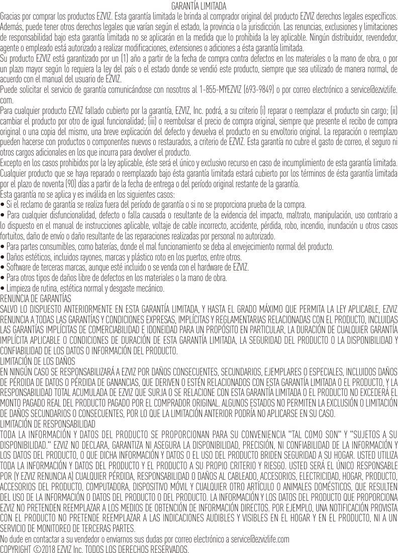GARANTÍA LIMITADAGracias por comprar los productos EZVIZ. Esta garantía limitada le brinda al comprador original del producto EZVIZ derechos legales específicos. Además, puede tener otros derechos legales que varían según el estado, la provincia o la jurisdicción. Las renuncias, exclusiones y limitaciones de responsabilidad bajo esta garantía limitada no se aplicarán en la medida que lo prohibida la ley aplicable. Ningún distribuidor, revendedor, agente o empleado está autorizado a realizar modificaciones, extensiones o adiciones a ésta garantía limitada.Su producto EZVIZ está garantizado por un (1) año a partir de la fecha de compra contra defectos en los materiales o la mano de obra, o por un plazo mayor según lo requiera la ley del país o el estado donde se vendió este producto, siempre que sea utilizado de manera normal, de acuerdo con el manual del usuario de EZVIZ.Puede solicitar el servicio de garantía comunicándose con nosotros al 1-855-MYEZVIZ (693-9849) o por correo electrónico a service@ezvizlife.com.Para cualquier producto EZVIZ fallado cubierto por la garantía, EZVIZ, Inc. podrá, a su criterio (i) reparar o reemplazar el producto sin cargo; (ii) cambiar el producto por otro de igual funcionalidad; (iii) o reembolsar el precio de compra original, siempre que presente el recibo de compra original o una copia del mismo, una breve explicación del defecto y devuelva el producto en su envoltorio original. La reparación o reemplazo pueden hacerse con productos o componentes nuevos o restaurados, a criterio de EZVIZ. Esta garantía no cubre el gasto de correo, el seguro ni otros cargos adicionales en los que incurra para devolver el producto.Excepto en los casos prohibidos por la ley aplicable, éste será el único y exclusivo recurso en caso de incumplimiento de esta garantía limitada. Cualquier producto que se haya reparado o reemplazado bajo ésta garantía limitada estará cubierto por los términos de ésta garantía limitada por el plazo de noventa (90) días a partir de la fecha de entrega o del período original restante de la garantía.Esta garantía no se aplica y es inválida en los siguientes casos:•Sielreclamodegarantíaserealizafueradelperíododegarantíaosinoseproporcionapruebadelacompra.•Paracualquierdisfuncionalidad,defectoofallacausadaoresultantedelaevidenciadelimpacto,maltrato,manipulación,usocontrarioalo dispuesto en el manual de instrucciones aplicable, voltaje de cable incorrecto, accidente, pérdida, robo, incendio, inundación u otros casos fortuitos, daño de envío o daño resultante de las reparaciones realizadas por personal no autorizado.•Parapartesconsumibles,comobaterías,dondeelmalfuncionamientosedebaalenvejecimientonormaldelproducto.•Dañosestéticos,incluidosrayones,marcasyplásticorotoenlospuertos,entreotros.•Softwaredetercerasmarcas,aunqueestéincluidoosevendaconelhardwaredeEZVIZ.•Paraotrostiposdedañoslibrededefectosenlosmaterialesolamanodeobra.•Limpiezaderutina,estéticanormalydesgastemecánico.RENUNCIA DE GARANTÍASSALVO LO DISPUESTO ANTERIORMENTE EN ESTA GARANTÍA LIMITADA, Y HASTA EL GRADO MÁXIMO QUE PERMITA LA LEY APLICABLE, EZVIZ RENUNCIA A TODAS LAS GARANTÍAS Y CONDICIONES EXPRESAS, IMPLÍCITAS Y REGLAMENTARIAS RELACIONADAS CON EL PRODUCTO, INCLUIDAS LAS GARANTÍAS IMPLÍCITAS DE COMERCIABILIDAD E IDONEIDAD PARA UN PROPÓSITO EN PARTICULAR, LA DURACIÓN DE CUALQUIER GARANTÍA IMPLÍCITA APLICABLE O CONDICIONES DE DURACIÓN DE ESTA GARANTÍA LIMITADA, LA SEGURIDAD DEL PRODUCTO O LA DISPONIBILIDAD Y CONFIABILIDAD DE LOS DATOS O INFORMACIÓN DEL PRODUCTO.LIMITACIÓN DE LOS DAÑOSEN NINGÚN CASO SE RESPONSABILIZARÁ A EZVIZ POR DAÑOS CONSECUENTES, SECUNDARIOS, EJEMPLARES O ESPECIALES, INCLUIDOS DAÑOS DE PÉRDIDA DE DATOS O PÉRDIDA DE GANANCIAS, QUE DERIVEN O ESTÉN RELACIONADOS CON ESTA GARANTÍA LIMITADA O EL PRODUCTO, Y LA RESPONSABILIDAD TOTAL ACUMULADA DE EZVIZ QUE SURJA O SE RELACIONE CON ESTA GARANTÍA LIMITADA O EL PRODUCTO NO EXCEDERÁ EL MONTO PAGADO REAL DEL PRODUCTO PAGADO POR EL COMPRADOR ORIGINAL. ALGUNOS ESTADOS NO PERMITEN LA EXCLUSIÓN O LIMITACIÓN DE DAÑOS SECUNDARIOS O CONSECUENTES, POR LO QUE LA LIMITACIÓN ANTERIOR PODRÍA NO APLICARSE EN SU CASO.LIMITACIÓN DE RESPONSABILIDADTODA LA INFORMACIÓN Y DATOS DEL PRODUCTO SE PROPORCIONAN PARA SU CONVENIENCIA &quot;TAL COMO SON&quot; Y &quot;SUJETOS A SU DISPONIBILIDAD.&quot; EZVIZ NO DECLARA, GARANTIZA NI ASEGURA LA DISPONIBILIDAD, PRECISIÓN, NI CONFIABILIDAD DE LA INFORMACIÓN Y LOS DATOS DEL PRODUCTO, O QUE DICHA INFORMACIÓN Y DATOS O EL USO DEL PRODUCTO BRIDEN SEGURIDAD A SU HOGAR. USTED UTILIZA TODA LA INFORMACIÓN Y DATOS DEL PRODUCTO Y EL PRODUCTO A SU PROPIO CRITERIO Y RIESGO. USTED SERÁ EL ÚNICO RESPONSABLE POR (Y EZVIZ RENUNCIA A) CUALQUIER PÉRDIDA, RESPONSABILIDAD O DAÑOS AL CABLEADO, ACCESORIOS, ELECTRICIDAD, HOGAR, PRODUCTO, ACCESORIOS DEL PRODUCTO, COMPUTADORA, DISPOSITIVO MÓVIL Y CUALQUIER OTRO ARTÍCULO O ANIMALES DOMÉSTICOS, QUE RESULTEN DEL USO DE LA INFORMACIÓN O DATOS DEL PRODUCTO O DEL PRODUCTO. LA INFORMACIÓN Y LOS DATOS DEL PRODUCTO QUE PROPORCIONA EZVIZ NO PRETENDEN REEMPLAZAR A LOS MEDIOS DE OBTENCIÓN DE INFORMACIÓN DIRECTOS. POR EJEMPLO, UNA NOTIFICACIÓN PROVISTA CON EL PRODUCTO NO PRETENDE REEMPLAZAR A LAS INDICACIONES AUDIBLES Y VISIBLES EN EL HOGAR Y EN EL PRODUCTO, NI A UN SERVICIO DE MONITOREO DE TERCERAS PARTES.No dude en contactar a su vendedor o enviarnos sus dudas por correo electrónico a service@ezvizlife.comCOPYRIGHT ©2018 EZVIZ Inc. TODOS LOS DERECHOS RESERVADOS.