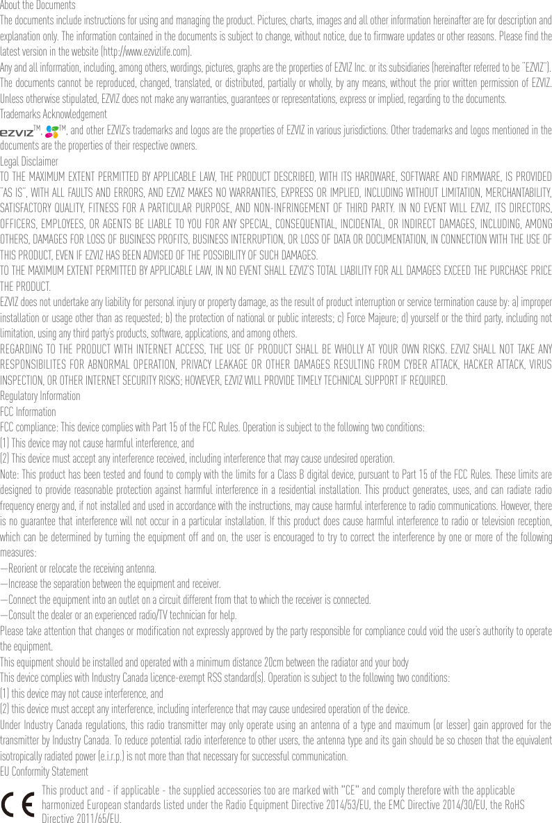 About the DocumentsThe documents include instructions for using and managing the product. Pictures, charts, images and all other information hereinafter are for description and explanation only. The information contained in the documents is subject to change, without notice, due to firmware updates or other reasons. Please find the latest version in the website (http://www.ezvizlife.com).Any and all information, including, among others, wordings, pictures, graphs are the properties of EZVIZ Inc. or its subsidiaries (hereinafter referred to be “EZVIZ”). The documents cannot be reproduced, changed, translated, or distributed, partially or wholly, by any means, without the prior written permission of EZVIZ. Unless otherwise stipulated, EZVIZ does not make any warranties, guarantees or representations, express or implied, regarding to the documents.Trademarks Acknowledgement™,  ™, and other EZVIZ’s trademarks and logos are the properties of EZVIZ in various jurisdictions. Other trademarks and logos mentioned in the documents are the properties of their respective owners.Legal DisclaimerTO THE MAXIMUM EXTENT PERMITTED BY APPLICABLE LAW, THE PRODUCT DESCRIBED, WITH ITS HARDWARE, SOFTWARE AND FIRMWARE, IS PROVIDED “AS IS”, WITH ALL FAULTS AND ERRORS, AND EZVIZ MAKES NO WARRANTIES, EXPRESS OR IMPLIED, INCLUDING WITHOUT LIMITATION, MERCHANTABILITY, SATISFACTORY QUALITY, FITNESS FOR A PARTICULAR PURPOSE, AND NON-INFRINGEMENT OF THIRD PARTY. IN NO EVENT WILL EZVIZ, ITS DIRECTORS, OFFICERS, EMPLOYEES, OR AGENTS BE LIABLE TO YOU FOR ANY SPECIAL, CONSEQUENTIAL, INCIDENTAL, OR INDIRECT DAMAGES, INCLUDING, AMONG OTHERS, DAMAGES FOR LOSS OF BUSINESS PROFITS, BUSINESS INTERRUPTION, OR LOSS OF DATA OR DOCUMENTATION, IN CONNECTION WITH THE USE OF THIS PRODUCT, EVEN IF EZVIZ HAS BEEN ADVISED OF THE POSSIBILITY OF SUCH DAMAGES.TO THE MAXIMUM EXTENT PERMITTED BY APPLICABLE LAW, IN NO EVENT SHALL EZVIZ’S TOTAL LIABILITY FOR ALL DAMAGES EXCEED THE PURCHASE PRICE THE PRODUCT.EZVIZ does not undertake any liability for personal injury or property damage, as the result of product interruption or service termination cause by: a) improper installation or usage other than as requested; b) the protection of national or public interests; c) Force Majeure; d) yourself or the third party, including not limitation, using any third party’s products, software, applications, and among others.REGARDING TO THE PRODUCT WITH INTERNET ACCESS, THE USE OF PRODUCT SHALL BE WHOLLY AT YOUR OWN RISKS. EZVIZ SHALL NOT TAKE ANY RESPONSIBILITES FOR ABNORMAL OPERATION, PRIVACY LEAKAGE OR OTHER DAMAGES RESULTING FROM CYBER ATTACK, HACKER ATTACK, VIRUS INSPECTION, OR OTHER INTERNET SECURITY RISKS; HOWEVER, EZVIZ WILL PROVIDE TIMELY TECHNICAL SUPPORT IF REQUIRED.Regulatory InformationFCC InformationFCC compliance: This device complies with Part 15 of the FCC Rules. Operation is subject to the following two conditions: (1) This device may not cause harmful interference, and (2) This device must accept any interference received, including interference that may cause undesired operation. Note: This product has been tested and found to comply with the limits for a Class B digital device, pursuant to Part 15 of the FCC Rules. These limits are designed to provide reasonable protection against harmful interference in a residential installation. This product generates, uses, and can radiate radio frequency energy and, if not installed and used in accordance with the instructions, may cause harmful interference to radio communications. However, there is no guarantee that interference will not occur in a particular installation. If this product does cause harmful interference to radio or television reception, which can be determined by turning the equipment off and on, the user is encouraged to try to correct the interference by one or more of the following measures: —Reorient or relocate the receiving antenna. —Increase the separation between the equipment and receiver. —Connect the equipment into an outlet on a circuit different from that to which the receiver is connected. —Consult the dealer or an experienced radio/TV technician for help.Please take attention that changes or modification not expressly approved by the party responsible for compliance could void the user’s authority to operate the equipment.This equipment should be installed and operated with a minimum distance 20cm between the radiator and your body This device complies with Industry Canada licence-exempt RSS standard(s). Operation is subject to the following two conditions: (1) this device may not cause interference, and(2) this device must accept any interference, including interference that may cause undesired operation of the device.Under Industry Canada regulations, this radio transmitter may only operate using an antenna of a type and maximum (or lesser) gain approved for the transmitter by Industry Canada. To reduce potential radio interference to other users, the antenna type and its gain should be so chosen that the equivalent isotropically radiated power (e.i.r.p.) is not more than that necessary for successful communication.EU Conformity StatementThis product and - if applicable - the supplied accessories too are marked with &quot;CE&quot; and comply therefore with the applicable harmonized European standards listed under the Radio Equipment Directive 2014/53/EU, the EMC Directive 2014/30/EU, the RoHS Directive 2011/65/EU.